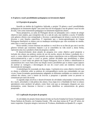 4. O gênero e-mail: possibilidades pedagógicas no letramento digital

       4.1 O projeto de pesquisa

        Inserido no âmbito da Lingüística Aplicada, o projeto “O gênero e-mail: possibilidades
pedagógicas no letramento digital” tem como foco de investigação o uso do gênero e-mail na sala
de aula, visto como instrumento pedagógico no letramento digital dos alunos.
        Nessa perspectiva, as aulas de Português devem ser planejadas com o intuito de atingir
objetivos mais amplos, que extrapolem não só a sala de aula, mas também a escola. O trabalho
com gêneros oferece essa extrapolação e favorece a aprendizagem da leitura e escrita de textos
diversos e com funções específicas. É importante que o ensino-aprendizagem de Língua
Portuguesa familiarize os alunos com as mudanças tecnológicas que vêm ocorrendo no mundo,
entre elas o e-mail ou carta virtual.
        Nesse sentido, o nosso interesse em analisar o e-mail deve-se ao fato de que este é um dos
gêneros textuais que ocasionou impacto e já se consolidou na vida social e, dessa forma,
representa uma rica e produtiva fonte de pesquisa e análise.
        O desenvolvimento deste projeto de pesquisa teve como objetivo geral propiciar a
inclusão dos alunos nas práticas sociais de uso da escrita, através da leitura e produção de e-
mails; e, como objetivos específicos permitir aos alunos experiências com as diferentes funções
sócio-comunicativas a que o e-mail se presta, realizar atividades que possibilitem o aluno
reconhecer o e-mail como um gênero da Língua Portuguesa, levar os alunos a identificarem as
características do e-mail, bem como sua função social e possibilitar que os alunos sejam capazes
de analisar as vantagens e desvantagens do uso do e-mail como um moderno veículo na
transmissão de mensagens.
        A metodologia foi executada em duas etapas. A primeira teve como objetivo inicial levar
os alunos a refletirem sobre as práticas de correspondência escrita nas comunidades em que
vivem. Foram levantados questionamentos adaptados às diferentes realidades no contexto sócio-
cultural dos alunos, com o intuito de levá-los a pesquisar e aprender como as pessoas se
comunicam por meio da escrita.
        A segunda etapa envolveu o desenvolvimento de atividades relacionadas à leitura/escrita
de e-mails, articulados à vida prática dos alunos. Essa etapa teve a finalidade de fazer os alunos
aprenderem como produzir tal gênero, como fazer com que as mensagens cheguem aos seus
destinatários, como funciona a Internet e como identificar as características do gênero
pesquisado.


       4.2 A aplicação do projeto de pesquisa

       As atividades do projeto foram desenvolvidas na Escola Estadual de Ensino Fundamental
Nossa Senhora do Rosário, em Campina Grande - PB, com duas turmas de 9º ano (8ª série), do
turno vespertino. O projeto atingiu o universo de 76 alunos, distribuídos no Quadro 01, a seguir.
 
