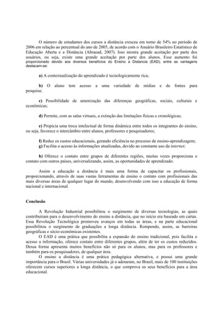O número de estudantes dos cursos a distância cresceu em torno de 54% no período de
2006 em relação ao percentual do ano de 2005, de acordo com o Anuário Brasileiro Estatístico de
Educação Aberta e a Distância (Abraead, 2007). Isso mostra grande aceitação por parte dos
usuários, ou seja, existe uma grande aceitação por parte dos alunos. Esse aumento foi
proporcionado devido aos diversos benefícios do Ensino a Distancia (EAD), entre as vantagens
destacam-se:

       a) A contextualização do aprendizado é tecnologicamente rica;

       b)   O   aluno   tem acesso      a   uma    variedade   de   mídias    e   de   fontes   para
pesquisa;

      c) Possibilidade de amenização das diferenças geográficas, sociais, culturais e
econômicas;

       d) Permite, com as salas virtuais, a extinção das limitações físicas e cronológicas;

        e) Propicia uma troca intelectual de forma dinâmica entre todos os integrantes do ensino,
ou seja, favorece o intercâmbio entre alunos, professores e pesquisadores;

       f) Reduz os custos educacionais, gerando eficiência no processo de ensino-aprendizagem;
       g) Facilita o acesso às informações atualizadas, devido ao constante uso da internet;

       h) Oferece o contato entre grupos de diferentes regiões, muitas vezes proporciona o
contato com outros países, universalizando, assim, as oportunidades de aprendizado.

       Assim a educação a distância é mais uma forma de capacitar os profissionais,
proporcionando, através de suas vastas ferramentas de ensino o contato com profissionais das
mais diversas áreas de qualquer lugar do mundo, desenvolvendo com isso a educação de forma
nacional e internacional.


Conclusão

       A Revolução Industrial possibilitou o surgimento de diversas tecnologias, as quais
contribuíram para o desenvolvimento do ensino a distância, que no início era baseado em cartas.
Essa Revolução Tecnológica promoveu avanços em todas as áreas, e na parte educacional
possibilitou o surgimento de graduações a longa distância. Rompendo, assim, as barreiras
geográficas e sócio-econômicas existentes.
       O EAD é uma prática que possibilita a expansão do ensino tradicional, pois facilita o
acesso a informação, oferece contato entre diferentes grupos, além de ter os custos reduzidos.
Dessa forma apresenta muitos benefícios não só para os alunos, mas para os professores e
também para os pesquisadores, de qualquer área.
       O ensino a distância é uma prática pedagógica alternativa, e possui uma grande
importância para o Brasil. Várias universidades já o adotaram, no Brasil, mais de 100 instituições
oferecem cursos superiores a longa distância, o que comprova os seus benefícios para a área
educacional.
 