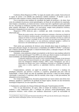 Conforme afirma Hargreaves (1996), “as regras do mundo estão a mudar. Está na hora de
as regras do ensino e do trabalho dos professores também mudarem”. O desafio a que os
professores estão expostos é imenso, diante da exigência da própria sociedade.
        Faz-se necessária uma mudança de concepção dos papéis do professor e do aluno, bem
como da condução do processo ensino-aprendizagem, em busca de um ambiente de cooperação,
inter-relação e consonância, no intuito de tornar o ensino mais útil e significativo para quem dele
faz uso. Até porque as mudanças ocorridas neste novo modelo de sociedade perpassam também
pelas relações individuais, de trabalho e de convivência, sempre numa perspectiva holística,
buscando a integração do ser como um todo e em sociedade.
        Hargreaves (1996) alerta-nos para a realidade que ainda vivenciamos nas escolas,
observando que:
                 Muitas das nossas escolas e dos nossos professores continuam a funcionar em função da
                 época da indústria mecânica pesada, com professores isolados processando fornadas de
                 crianças em turmas ou níveis de aptidão, em coortes construídas com base no critério da
                 idade. Ao passo que a sociedade se move no sentido de uma época pós-industrial e pós-
                 moderna, as nossas escolas e os seus professores continuam apegados a edifícios de
                 burocracia e de modernidade que se encontram em desagregação. (p.X).

       Outro ponto que gostaríamos de destacar como demanda deste tempo de mudanças é a
busca pela educação integral. Se observarmos as finalidades da LDBEN 9.394/96,16 verificamos
que o objetivo principal da educação é o desenvolvimento pleno, a educação integral e de todas
as potencialidades do educando.
       Entretanto, como poderemos atingir esse propósito se não houver uma mudança radical de
concepção de ensino-aprendizagem? Yus (2001), nos alerta que observar apenas os princípios da
transversalidade e da interdisciplinaridade não garante uma educação integral:
                 A educação integral deve dar atenção a todas as potencialidades humanas, já que possuem
                 diversos graus de desenvolvimento em cada estudante, conforme demonstra a já aceita
                 teoria das inteligências múltiplas (Gardner, 1999) e outras “inteligências” que vêm se
                 destacando nos últimos anos, como a inteligência emocional ou a inteligência espiritual,
                 assim como os estilos cognitivos, as capacidades intuitivas, artísticas, criativas, etc.
                 (p.IX).

       Compreendemos, portanto, ser papel do professor fazer acontecer a mudança do
paradigma cartesiano, que prioriza o racional e o cognitivo, apropriado para uma visão de
modernidade, e buscar atingir um salto de qualidade para priorizar o aluno de forma integral,
valorizando o emocional e o espiritual, além do racional, como exige a visão pós-moderna, tão
adequada às novas tecnologias.
       Em virtude dessas exigências, buscamos proporcionar aos nossos alunos uma forma mais
dinâmica, agradável e significativa de produção da língua inglesa, fazendo uso das ferramentas
tecnológicas disponíveis, no caso específico, a internet.

3. Fundamentos e princípios da Aliança Global pela Educação Transformadora (GATE)
       Uma vez que discorremos, até agora, sobre os tempos de mudança da sociedade pós-
moderna e suas implicações para a condução do processo ensino-aprendizagem, numa
perspectiva holística, vimos reiterar esta tendência educacional a partir da necessidade de

16
  Lei de Diretrizes e Bases da Educação Nacional de dezembro de 1996, que trata das diretrizes para a Educação no
Brasil. Para maiores informações, acessar o site www.mec.gov.br.
 