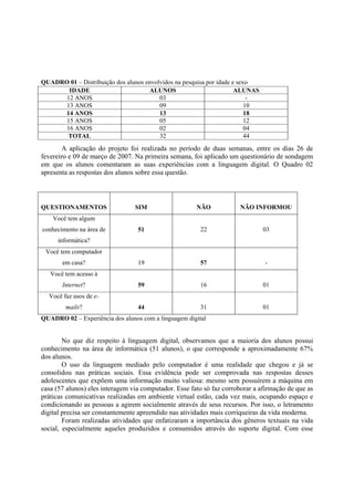QUADRO 01 – Distribuição dos alunos envolvidos na pesquisa por idade e sexo
       IDADE                         ALUNOS                           ALUNAS
      12 ANOS                            03                                -
      13 ANOS                            09                               10
     14 ANOS                             13                               18
      15 ANOS                            05                               12
      16 ANOS                            02                               04
      TOTAL                              32                               44

        A aplicação do projeto foi realizada no período de duas semanas, entre os dias 26 de
fevereiro e 09 de março de 2007. Na primeira semana, foi aplicado um questionário de sondagem
em que os alunos comentaram as suas experiências com a linguagem digital. O Quadro 02
apresenta as respostas dos alunos sobre essa questão.




QUESTIONAMENTOS                  SIM                   NÃO             NÃO INFORMOU
    Você tem algum
conhecimento na área de           51                    22                     03
     informática?
 Você tem computador
       em casa?                   19                    57                     -
   Você tem acesso à
       Internet?                  59                    16                     01
  Você faz usos de e-
        mails?                    44                    31                     01
QUADRO 02 – Experiência dos alunos com a linguagem digital


        No que diz respeito à linguagem digital, observamos que a maioria dos alunos possui
conhecimento na área de informática (51 alunos), o que corresponde a aproximadamente 67%
dos alunos.
        O uso da linguagem mediado pelo computador é uma realidade que chegou e já se
consolidou nas práticas sociais. Essa evidência pode ser comprovada nas respostas desses
adolescentes que expõem uma informação muito valiosa: mesmo sem possuírem a máquina em
casa (57 alunos) eles interagem via computador. Esse fato só faz corroborar a afirmação de que as
práticas comunicativas realizadas em ambiente virtual estão, cada vez mais, ocupando espaço e
condicionando as pessoas a agirem socialmente através de seus recursos. Por isso, o letramento
digital precisa ser constantemente apreendido nas atividades mais corriqueiras da vida moderna.
        Foram realizadas atividades que enfatizaram a importância dos gêneros textuais na vida
social, especialmente aqueles produzidos e consumidos através do suporte digital. Com esse
 