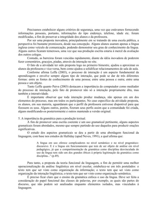 Precisamos estabelecer alguns critérios de segurança, uma vez que estávamos fornecendo
informações pessoais, portanto, informações do tipo endereço, telefone, idade etc. foram
modificadas, a fim de preservar a integridade dos alunos e da professora.
        Por ser uma proposta inovadora, principalmente em se tratando de uma escola pública, a
perspectiva foi bastante promissora, desde sua concepção. Alguns alunos usaram apenas a língua
inglesa como veículo de comunicação, podendo demonstrar seu grau de conhecimento da língua.
Alguns outros ficaram temerosos, uma vez que sua produção escrita estaria à mercê da avaliação
dos outros colegas.
        Contudo, as barreiras foram vencidas rapidamente, diante da idéia inovadora de poderem
fazer comentários, gracejos, piadas, através da interação no site.
        O fato de a atividade ter sido proposta logo no primeiro bimestre, ajudou a aproximar os
alunos da professora e vice-versa, bem como ajudou a solidificar relacionamentos de sala de aula.
        Conforme afirma Leffa (2003), o processo de interação é um aspecto fundamental da
aprendizagem e envolve sempre algum tipo de interação, que pode se dar de três diferentes
formas: entre as fontes de conhecimento de uma pessoa; entre uma pessoa e outra; entre uma
pessoa e um objeto.
        Tanto Leffa quanto Paiva (2003) destacam a importância do computador como mediador
do processo de interação, pelo fato de promover não só a interação propriamente dita, mas
também a interatividade.
        É importante observar que toda interação produz mudança, não apenas em um dos
elementos do processo, mas em todos os participantes. No caso específico da atividade proposta,
os alunos, em sua maioria, aguardaram que o perfil da professora estivesse disponível para que
fizessem os seus. Alguns outros, porém, fizeram seus perfis assim que a comunidade foi criada,
alguns modificando-os posteriormente e outros mantendo a versão original.

5. A importância da gramática para a produção textual.
        A fim de promover uma escrita coerente e um uso gramatical pertinente, alguns aspectos
gramaticais foram abordados, mesmo que sempre partindo do uso daqueles para produzir orações
significativas.
        O estudo dos aspectos gramaticais se deu a partir de uma abordagem funcional da
linguagem, com base nos estudos de Halliday (apud Neves, 1991), a qual afirma que:

              A língua em uso oferece complicadores no nível semântico e no nível pragmático-
              discursivo. E é a língua em funcionamento que tem de ser objeto de análise em nível
              pedagógico, já que a compartimentação da gramática como disciplina desvinculada do
              uso da língua tem sido um dos grandes óbices à própria legitimação da gramática como
              disciplina...” (p.49).

       Para tanto, a proposta da teoria funcional da linguagem, a fim de permitir uma melhor
operacionalização da análise lingüística em nível escolar, estabelece-se em três postulados: o
texto tem que ser visto como organização da informação; o texto tem que ser visto como
organização da interação lingüística; o texto tem que ser visto como organização semântica.
       É preciso ficar claro que o ensino da gramática enfoca o uso da língua. Deve ser feita a
consideração do papel funcional das classes de palavras, por exemplo, as quais são partes do
discurso, que não podem ser analisadas enquanto elementos isolados, mas vinculados à
linguagem.
 
