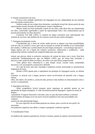 6. Função comunicativa do texto.
       O texto como unidade significativa de linguagem em uso, independente de sua extensão
tem uma função comunicativa.
       Embora ainda em um estágio bem elementar, a produção textual dos alunos partiu de uma
representação mental, baseada em informações visuais e lingüísticas.
       Mesmo sendo um texto produzido a partir de um outro, cada aluno deu sua interpretação
aos fatos, construindo significados a partir da representação feita e dos conhecimentos que já
possuía previamente aos fatos descritos.
       Conforme Van Dijk (1983), os usuários da língua constróem uma representação não
somente de um texto, mas também de um contexto social em que ambos interagem.

7. Vantagens da produção escrita.
        Considerando que o aluno do ensino médio deverá se deparar com duas possibilidades
reais de vida, ao concluir o curso, quer seja na inserção no mundo do trabalho ou na continuidade
 