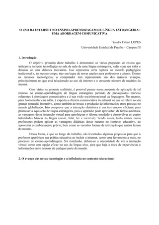 O USO DA INTERNET NO ENSINO-APRENDIZAGEM DE LÍNGUA ESTRANGEIRA:
                 UMA ABORDAGEM COMUNICATIVA

                                                                           Sandra Cabral LOPES
                                                  Universidade Estadual da Paraíba – Campus III


1. Introdução
         O objetivo primeiro deste trabalho é demonstrar as várias propostas de ensino que
indicam a inclusão tecnológica na sala de aula de uma língua estrangeira, todas com seu valor e
dotadas de uma didática inovadora. Isso representa certa ruptura no modelo pedagógico
tradicional e, ao mesmo tempo, traz um leque de novas opções para professores e alunos. Dentre
os recursos tecnológicos, o computador tem representado um dos maiores avanços,
principalmente no que está relacionado ao uso da internet e o crescente número de usuários da
mesma.
         Com vistas na presente realidade, é possível pensar numa proposta de aplicação de tal
recurso no ensino-aprendizagem de língua estrangeira partindo de pressupostos teóricos
referentes à abordagem comunicativa e à sua visão sociointeracional da linguagem. No entanto,
para fundamentar essa idéia, é exposta a eficácia comunicativa da internet no que se refere ao seu
grande potencial interativo, como também de trocas e produção de informações entre pessoas no
mundo globalizado. Isto comprova que a interação eletrônica é um instrumento eficiente para
promover a aquisição de língua estrangeira, pois o aprendiz pode aproveitar, de forma autêntica,
as vantagens dessa interação virtual para aperfeiçoar o idioma estudado e desenvolver as quatro
habilidades básicas da língua (ouvir, falar, ler e escrever). Sendo assim, tanto alunos como
professores podem aplicar as vantagens didáticas desse recurso no contexto educativo, ao
aproveitar o conhecimento prévio, bem como as variadas formas de utilização que ambos fazem
do mesmo.
         Dessa forma, é que ao longo do trabalho, são levantadas algumas propostas para que o
professor aperfeiçoe sua prática educativa ao incluir a internet, como uma ferramenta a mais, no
processo de ensino-aprendizagem. Na conclusão, debate-se a necessidade de ver a interação
virtual como uma opção eficaz no uso da língua alvo, para que haja a troca de experiências e
informações entre pessoas de qualquer parte do mundo.


2. O avanço das novas tecnologias e a influência no contexto educacional
 