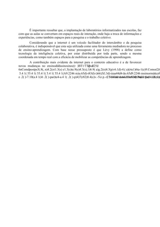 É importante ressaltar que, a implantação de laboratórios informatizados nas escolas, faz
com que as aulas se convertam em espaços reais de interação, onde haja a troca de informações e
experiências, como também espaços para a pesquisa e o trabalho coletivo.
        Considerando que a internet é um veículo facilitador do intercâmbio e da pesquisa
colaborativa, é indispensável que esta seja utilizada como uma ferramenta mediadora no processo
de ensino-aprendizagem. Com base nesse pressuposto é que Lévy (1998) a define como
tecnologia da inteligência coletiva, por estar distribuída por toda parte, sendo a mesma
coordenada em tempo real com a eficácia de mobilizar as competências de aprendizagem.
       A contribuição mais evidente da internet para o contexto educativo é a de favorecer
novas mudanças no ensinodddusinosinoc(r )BT1/TT2 125d
                                                  apud
 