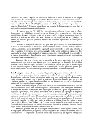 computador na escola, o papel do professor é incentivar o aluno a construir o seu próprio
conhecimento. Ao assumir o papel de construtor do conhecimento, o aluno adquire autonomia ao
estabelecer uma nova relação com os recursos tecnológicos, vivenciando suas potencialidades
para o aprendizado. Para Leffa (2002) “autonomia é liberdade, independência e capacidade de se
reger por leis próprias”. O mesmo ainda afirma que o ensino de língua estrangeira com foco na
autonomia produz resultados mais satisfatórios.
         De acordo com os PCN (1998), a aprendizagem autônoma permite que os alunos
desenvolvam as habilidades comunicativas na língua alvo, colocando em prática suas
possibilidades de expor oralmente e por escrito suas opiniões, valores, sentimentos, produções
textuais e as informações adquiridas, pois a língua tem um significado social. Tudo isso, no
entanto, só se torna possível quando o aprendiz se torna um sujeito ativo na condução do
aprendizado.
         Portanto, a inserção da autonomia não quer dizer que os alunos vão ficar aleatoriamente
na busca de conhecimentos, ou ainda que o professor não vá ter mais nenhuma participação nesse
sentido. Com relação a isso, Leffa (2006) argumenta que o computador se torna uma extensão da
ação pedagógica do professor, pois amplia sua ação. Então agora, ainda mais, o professor deve
acompanhar os alunos na forma de observar como os mesmos estão utilizando o computador e,
ao mesmo tempo, oferecer dicas de uso e propor pesquisas de sites que promovam o aprendizado
comunicativo da língua estrangeira.
       Em suma, fica bem evidente que, na abrangência das novas tecnologias pela escola, é
necessário que haja uma prática docente que esteja voltada para a formação de indivíduos
atuantes, críticos, motivados para a pesquisa e o trabalho em grupo e que vejam na aprendizagem
de uma língua estrangeira as potencialidades da comunicação. Ou seja, aprendizes prontos para
novos conhecimentos e conscientes da aplicabilidade educativa e social destes recursos.

4. A abordagem comunicativa no ensino de língua estrangeira com o uso da internet
        Ao longo dos tempos, tem-se percebido a criação de diversos métodos e abordagens
destinados ao ensino de línguas estrangeiras, todos com suas contribuições e adaptações aos
vários contextos históricos para os quais se destinam. Essas metodologias, por sua vez, são
criadas de acordo com a evolução da humanidade, no que lhe concerne às criações científicas e a
necessidade de comunicação entre os povos.
        Dentre essas metodologias, presencia-se a criação da abordagem comunicativa, que tem
como característica básica uma melhor adequação – se comparada com abordagens anteriores –
ao tempo ora presente: a era digital. Essa abordagem é formulada a partir de pensamentos de
lingüistas e psicólogos, estes que se preocupam com o processo de aquisição de línguas e
consideram o indivíduo em contato com os outros, em processos que englobam suas estruturas
afetivas e emocionais. O maior diferencial que a mesma apresenta, em relação aos métodos
anteriores, é a restrição que esta faz ao ensino baseado apenas na aprendizagem de estruturas
gramaticais isoladas incluídas em textos e diálogos artificiais. Para dar ênfase a essas
características, Hymes (apud PAIVA, 2005) afirma que as competências comunicativas de um
falante não se resumem apenas em dominar as estruturas lingüísticas, mas saber, também, como a
língua é usada pelos membros de uma comunidade de fala.
        Em suma, pode-se dizer que a abordagem comunicativa foi criada a partir de três visões
de linguagem: a humanística, a cognitiva e a sociolingüística. De acordo com a última visão – a
sociolingüística – a linguagem é explicada como parte indissociável das ligações interpessoais
 