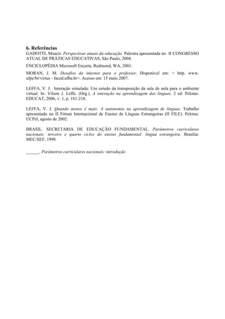 6. Referências
GADOTTI, Moacir. Perspectivas atuais da educação. Palestra apresentada no II CONGRESSO
ATUAL DE PRÁTICAS EDUCATIVAS, São Paulo, 2004.
ENCICLOPÉDIA Microsoft Encarta. Redmond, WA, 2001.
MORAN, J. M. Desafios da internet para o professor. Disponível em: < http. www.
ufpe/br/virtus - faced.ufba.br>. Acesso em: 15 maio 2007.

LEFFA, V. J. Interação simulada: Um estudo da transposição da sala de aula para o ambiente
virtual. In: Vilson J. Leffa. (Org.). A interação na aprendizagem das línguas. 2 ed. Pelotas:
EDUCAT, 2006, v. 1, p. 181-218.

LEFFA, V. J. Quando menos é mais: A autonomia na aprendizagem de línguas. Trabalho
apresentado no II Fórum Internacional de Ensino de Línguas Estrangeiras (II FILE). Pelotas:
UCPel, agosto de 2002.

BRASIL. SECRETARIA DE EDUCAÇÃO FUNDAMENTAL. Parâmetros curriculares
nacionais: terceiro e quarto ciclos do ensino fundamental: língua estrangeira. Brasília:
MEC/SEF, 1998.

______. Parâmetros curriculares nacionais: introdução
 