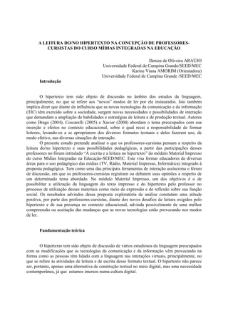 A LEITURA DO/NO HIPERTEXTO NA CONCEPÇÃO DE PROFESSORES-
          CURSISTAS DO CURSO MÍDIAS INTEGRADAS NA EDUCAÇÃO

                                                                   Denize de Oliveira ARAÚJO
                                          Universidade Federal de Campina Grande/SEED/MEC
                                                         Karine Viana AMORIM (Orientadora)
                                          Universidade Federal de Campina Grande /SEED/MEC
       Introdução


        O hipertexto tem sido objeto de discussão no âmbito dos estudos da linguagem,
principalmente, no que se refere aos “novos” modos de ler por ele instaurados. Isto também
implica dizer que diante da influência que as novas tecnologias da comunicação e da informação
(TIC) têm exercido sobre a sociedade, surgem novas necessidades e possibilidades de interação
que demandam a ampliação de habilidades e estratégias de leitura e de produção textual. Autores
como Braga (2004), Coscarelli (2005) e Xavier (2004) abordam o tema preocupados com sua
inserção e efeitos no contexto educacional, sobre o qual recai a responsabilidade de formar
leitores, levando-os a se apropriarem dos diversos formatos textuais e deles fazerem uso, de
modo efetivo, nas diversas situações de interação.
        O presente estudo pretende analisar o que os professores-cursistas pensam a respeito da
leitura do/no hipertexto e suas possibilidades pedagógicas, a partir das participações desses
professores no fórum intitulado “A escrita e a leitura no hipertexto” do módulo Material Impresso
do curso Mídias Integradas na Educação-SEED/MEC. Este visa formar educadores de diversas
áreas para o uso pedagógico das mídias (TV, Rádio, Material Impresso, Informática) integrado à
proposta pedagógica. Tem como uma das principais ferramentas de interação assíncrona o fórum
de discussão, em que os professores-cursistas registram ou debatem suas opiniões a respeito de
um determinado tema abordado. No módulo Material Impresso, um dos objetivos é o de
possibilitar a utilização da linguagem do texto impresso e do hipertexto pelo professor no
processo de utilização desses materiais como meio de expressão e de reflexão sobre sua função
social. Os resultados advindos dessa proposta exploratória de análise constatam uma atitude
positiva, por parte dos professores-cursistas, diante dos novos desafios de leitura exigidos pelo
hipertexto e de sua presença no contexto educacional, advinda possivelmente de uma melhor
compreensão ou aceitação das mudanças que as novas tecnologias estão provocando nos modos
de ler.


       Fundamentação teórica


        O hipertexto tem sido objeto de discussão de vários estudiosos da linguagem preocupados
com as modificações que as tecnologias da comunicação e da informação vêm provocando na
forma como as pessoas têm lidado com a linguagem nas interações virtuais, principalmente, no
que se refere às atividades de leitura e de escrita desse formato textual. O hipertexto não parece
ser, portanto, apenas uma alternativa de construção textual no meio digital, mas uma necessidade
contemporânea, já que estamos imersos numa cultura digital.
 