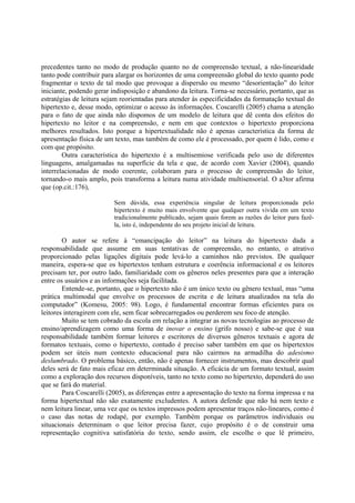 precedentes tanto no modo de produção quanto no de compreensão textual, a não-linearidade
tanto pode contribuir para alargar os horizontes de uma compreensão global do texto quanto pode
fragmentar o texto de tal modo que provoque a dispersão ou mesmo “desorientação” do leitor
iniciante, podendo gerar indisposição e abandono da leitura. Torna-se necessário, portanto, que as
estratégias de leitura sejam reorientadas para atender às especificidades da formatação textual do
hipertexto e, desse modo, optimizar o acesso às informações. Coscarelli (2005) chama a atenção
para o fato de que ainda não dispomos de um modelo de leitura que dê conta dos efeitos do
hipertexto no leitor e na compreensão, e nem em que contextos o hipertexto proporciona
melhores resultados. Isto porque a hipertextualidade não é apenas característica da forma de
apresentação física de um texto, mas também de como ele é processado, por quem é lido, como e
com que propósito.
        Outra característica do hipertexto é a multisemiose verificada pelo uso de diferentes
linguagens, amalgamadas na superfície da tela e que, de acordo com Xavier (2004), quando
interrelacionadas de modo coerente, colaboram para o processo de compreensão do leitor,
tornando-o mais amplo, pois transforma a leitura numa atividade multisensorial. O a3tor afirma
que (op.cit.:176),

                          Sem dúvida, essa experiência singular de leitura proporcionada pelo
                          hipertexto é muito mais envolvente que qualquer outra vivida em um texto
                          tradicionalmente publicado, sejam quais forem as razões do leitor para fazê-
                          la, isto é, independente do seu projeto inicial de leitura.

        O autor se refere à “emancipação do leitor” na leitura do hipertexto dada a
responsabilidade que assume em suas tentativas de compreensão, no entanto, o atrativo
proporcionado pelas ligações digitais pode levá-lo a caminhos não previstos. De qualquer
maneira, espera-se que os hipertextos tenham estrutura e coerência informacional e os leitores
precisam ter, por outro lado, familiaridade com os gêneros neles presentes para que a interação
entre os usuários e as informações seja facilitada.
        Entende-se, portanto, que o hipertexto não é um único texto ou gênero textual, mas “uma
prática multimodal que envolve os processos de escrita e de leitura atualizados na tela do
computador” (Komesu, 2005: 98). Logo, é fundamental encontrar formas eficientes para os
leitores interagirem com ele, sem ficar sobrecarregados ou perderem seu foco de atenção.
        Muito se tem cobrado da escola em relação a integrar as novas tecnologias ao processo de
ensino/aprendizagem como uma forma de inovar o ensino (grifo nosso) e sabe-se que é sua
responsabilidade também formar leitores e escritores de diversos gêneros textuais e agora de
formatos textuais, como o hipertexto, contudo é preciso saber também em que os hipertextos
podem ser úteis num contexto educacional para não cairmos na armadilha do adesismo
deslumbrado. O problema básico, então, não é apenas fornecer instrumentos, mas descobrir qual
deles será de fato mais eficaz em determinada situação. A eficácia de um formato textual, assim
como a exploração dos recursos disponíveis, tanto no texto como no hipertexto, dependerá do uso
que se fará do material.
        Para Coscarelli (2005), as diferenças entre a apresentação do texto na forma impressa e na
forma hipertextual não são exatamente excludentes. A autora defende que não há nem texto e
nem leitura linear, uma vez que os textos impressos podem apresentar traços não-lineares, como é
o caso das notas de rodapé, por exemplo. Também porque os parâmetros individuais ou
situacionais determinam o que leitor precisa fazer, cujo propósito é o de construir uma
representação cognitiva satisfatória do texto, sendo assim, ele escolhe o que lê primeiro,
 