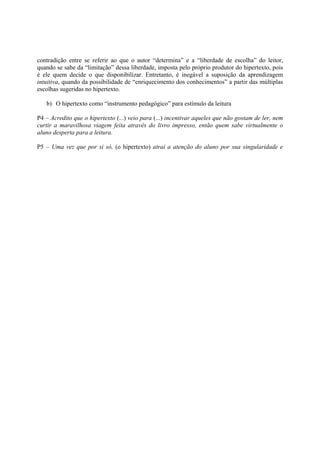 contradição entre se referir ao que o autor “determina” e a “liberdade de escolha” do leitor,
quando se sabe da “limitação” dessa liberdade, imposta pelo próprio produtor do hipertexto, pois
é ele quem decide o que disponibilizar. Entretanto, é inegável a suposição da aprendizagem
intuitiva, quando da possibilidade de “enriquecimento dos conhecimentos” a partir das múltiplas
escolhas sugeridas no hipertexto.

   b) O hipertexto como “instrumento pedagógico” para estímulo da leitura

P4 – Acredito que o hipertexto (...) veio para (...) incentivar aqueles que não gostam de ler, nem
curtir a maravilhosa viagem feita através do livro impresso, então quem sabe virtualmente o
aluno desperta para a leitura.

P5 – Uma vez que por si só, (o hipertexto) atrai a atenção do aluno por sua singularidade e
 