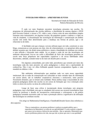 INTEGRANDO MÍDIAS – APRENDENDO JUNTOS
                                                        Secretaria de Estado da Educação de Goiás
                                                                    Palmira Bernardino de Oliveira


              É cada vez mais freqüente encontrar tecnologias presentes nas escolas. Os
  programas de informatização das escolas públicas, a distribuição de antenas digitais e DVD
  pelo Governo Federal, o acesso a TV, vídeo e som, o baixo custo de uma calculadora simples
  tornaram estes instrumentos, em algumas escolas, tão populares quanto o caderno e o lápis na
  vida do estudante. A disseminação das tecnologias da informação e comunicação em âmbito
  escolar está sendo fator determinante para a mudança nas formas de pensar, agir e de
  relacionar-se de todos.

              A facilidade com que crianças e jovens utilizam jogos em rede, constroem os seus
  blogs, comunicam-se com pessoas em chat, sites de relacionamento e se apropriam deles para
  debater assuntos que vão desde temas polêmicos e atuais a banalidade do cotidiano nos remete
  a uma reflexão e discussão mais ampla. Ao se propor a ação de uso das tecnologias em
  ambiente educacional, leve-se em conta a dificuldade de fazer das tecnologias presentes na
  escola uma força propulsora das capacidades cognitivas e de novas habilidades delas
  decorrentes, sabendo, contudo tratar-se de mais um desafio para a escola.

              Em algumas comunidades, por outro lado, percebemos que somente por meio das
  tecnologias cada dia mais presente em ações pedagógicas o a4uno tem a oportunidade de
  conhecê-las. Não é raro ver olhos brilhando quando inserem computadores ligados a rede
  mundial em aldeias e vilas.

              São ambientes informatizados que ampliam cada vez mais nossa capacidade
  intelectua4; são as redes de comunicação nos colocando os mais variados tipos de informação
  em acesso direto; são os trabalhos cooperativos síncronos e assíncronos, entre pessoas
  fisicamente distantes, que se tornam uma realidade. Dessa análise surge a necessidade de uma
  proposta pedagógica dentro das escolas ou em cursos de formação que vise à interação entre
  todos os atores da escola e as áreas de conhecimento.

              Longe de fazer uma crítica à incorporação destas tecnologias sem proposta
  pedagógica, mas a facilidade com que os estudantes têm acesso aos recursos tecnológicos hoje
  coloca ao professor o desafio de incorporá-los criativamente e criticamente a sua prática
  pedagógica tornando necessária cada vez mais a promoção efetiva e significativa da utilização
  das tecnologias no cotidiano escolar.

            Em artigo no Mathematical Intelligencer, Chandler&Edwards fazem clara referência a
dois aspectos:

                  “Para os matemáticos, um perene problema é explicar ao grande público que a
                  importância da Matemática vai além de sua aplicabilidade. É como explicar a alguém
                  que nunca ouviu música a beleza de uma melodia... Que se aprenda a Matemática que
                  resolve problemas práticos da vida, mas que não se pense que esta é a sua qualidade
 