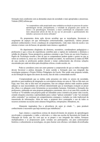 formação mais condizente com as demandas atuais da sociedade e mais apropriadas e prazerosas.
Valente (2002) afirma que

                   “os computadores estão propiciando uma verdadeira revolução no processo de ensino-
                   aprendizagem devido, principalmente, a variedade de programas para auxílio do
                   ensino e da aprendizagem. Entretanto, a maior contribuição do computador como
                   meio educacional advém do fato do seu uso ter provocado o questionamento dos
                   métodos e processos de ensino utilizados”

           Os proponentes desta ação devem acreditar que as tecnologias, favorecem o
surgimento de espaços em que informações contextualizadas, experiências, valores possam
produzir conhecimento e levar a mudanças de comportamento, visão mais clara da escola e seu
entorno e tornar o ato de buscar, de aprender mais intenso e agradável.

           Os depoimentos eloqüentes de diretores, secretários, coordenadores pedagógicos e
professores é que a troca de experiências contribui para a ruptura do isolamento e diminuiu a
solidão do dirigente. Nessa perspectiva, podemos constatar o que Vieira em seu texto Funções e
Papéis da Tecnologia ressalta o fato de que os computadores podem ajudar o gestor no que se
refere ao contexto se, nesse uso, for atribuído sentido aos dados. Ao analisarem os dados do PDE
de suas escolas os professores podem discutir e tomar conhecimento das diversas soluções
encontradas por cada um deles para disciplinas críticas, evasão escolar, etc.

         Pode-se considerar como um outro patamar a compreensão de que as mídias integradas
devem favorecer a prática desejada. E neste sentido a formação para uso integrado das
tecnologias perpassa o Projeto Político Pedagógico da Escola. Não sendo uma proposta isolada,
ou de formação de alguns dos atores da escola, mas de toda a comunidade escolar.

           Compreendendo que as mídias estão presentes em todos os setores da sociedade,
percebe-se uma tendência da integração ou convergência destas em uma só. Não se fala mais em
Giga, mas Tera, não se fala mais em programas, mas em códigos abertos onde usuários podem
adequar as suas necessidades um software demonstrando que as tecnologias avançam ao piscar
dos olhos e se adequam como ferramentas as necessidades humanas. Entretanto a formação dos
professores, embasada em uma proposta pedagógica consistente, deve aí ser uma feliz ocasião de
verificar se “O trabalho com projetos pode ser entendido como a tentativa de juntar vida à escola,
criando situações concretas e oportunidades para o aluno “aplicar conteúdos” e não “ser ensinado
sobre conteúdos” ou continuar em compartimentos estanques e isolados na visão tradicional da
transmissão de informações. Além do mais, a proposta deve contemplar o uso de todos os
recursos existentes na escola como câmeras fotográficas, retroprojetor, filmadoras, etc.

        Altamente inspiradora fica a advertência do autor já citado: “... para produzir
conhecimento é necessário que haja mente(s) que trabalhe(m)”.

          Aqui citamos a experiência exitosa de desenvolvimento de projetos de aprendizagem
envolvendo o computador, o rádio, a televisão e o vídeo nas escolas da Secretaria de Estado da
Educação de Goiás, que fez com que ao se propor o uso integrado das mídias, formasse
multiplicadores e se propusessem ações variadas aos participantes, ora para contextualizar
histórica e culturalmente as tecnologias, ora para ilustrar com oficinas e atividades diversificadas
 