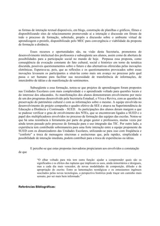 as formas de interação textual disponíveis, em blogs, construção de planilhas e gráficos, filmes e
disponibilizando sites de relacionamento promovendo ai a interação e discussão em fóruns de
todo o processo de formação, sobretudo, propôs a discussão sobre o ambiente virtual de
aprendizagem e-proinfo, disponibilizado pelo MEC para convergência e viabilidade da proposta
de formação a distância.

          Esses recursos e oportunidades são, na visão desta Secretaria, promotores do
desenvolvimento intelectual dos professores e subseqüente aos alunos, assim como de abertura de
possibilidades para a participação social no mundo de hoje. Perpassa essa proposta, como
conseqüência da evocação constante do fato cultural, social e histórico em torno da temática
discutida, possíveis questionamentos sobre o futuro e das alternativas oferecidas pelas inovações
eletrônicas. Esperava-se, pois, que as reflexões e os questionamentos provocados sobre essas
inovações levassem os participantes a situá-las como mais um avanço no processo pelo qual
passa o ser humano para facilitar sua necessidade de transferência de informações, de
intercâmbio de idéias e de manifestação de sentimentos.

          Subseqüente a essa formação, notou-se que projetos de aprendizagem foram propostos
nas Unidades Escolares com mais complexidade e o aprendizado voltado para questões locais e
do interesse dos educandos. As manifestações dos alunos demonstraram envolvimento por meio
de um dos programas desenvolvido pela Secretaria Estadual, o Viva e Reviva, com as questões de
preservação do patrimônio cultural e com as informações sobre o mesmo. A equipe envolvida no
desenvolvimento do projeto compunha o quadro efetivo da SEE e atuava na Superintendência de
Educação a Distância e Continuada - SUED. As participações dos alunos deram margem a que
se pudesse verificar o grau de envolvimento dos NTEs, que se encontravam ligados a SUED e o
papel dos multiplicadores envolvidos no processo de formação das equipes das escolas. Notou-se
que há uma resistência à ferramenta por parte do grupo gestor e professores, muitas vezes por
ainda terem passado pelo processo de formação para o uso integrado das TIC. Por outro lado, a
experiência tem contribuído sobremaneira para uma forte interação entre a equipe proponente da
SUED com os dinamizadores das Unidades Escolares, utilizando-se para isso com freqüência e
“conforto” a troca de mensagens síncronas e assíncronas que, pela rapidez, simplicidade e
possibilidade de interação imediata, podem contribuir para a troca de experiências ou idéias.


         E percebe-se que estas propostas inovadoras propiciaram aos envolvidos a constatação
de que

              “O olhar voltado para trás tem outra função: ajudar a compreender quais são os
              significados e os efeitos das rupturas que implicam os usos, ainda minoritários e desiguais,
              mas a cada dia mais vencedor, de novas modalidades de composição, difusão e de
              apropriação do escrito. Entre as lamentações nostálgicas e os entusiasmos ingênuos
              suscitados pelas novas tecnologias, a perspectiva histórica pode traçar um caminho mais
              sensato, por ser mais bem informado.”


Referências Bibliográficas:
 