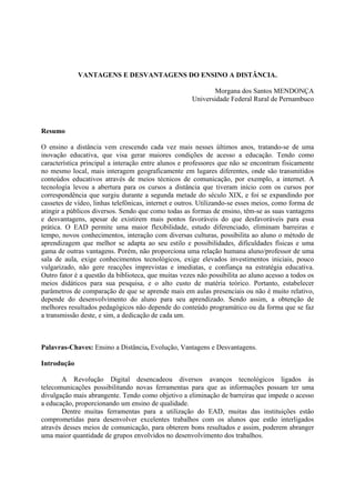 VANTAGENS E DESVANTAGENS DO ENSINO A DISTÂNCIA.

                                                             Morgana dos Santos MENDONÇA
                                                      Universidade Federal Rural de Pernambuco



Resumo

O ensino a distância vem crescendo cada vez mais nesses últimos anos, tratando-se de uma
inovação educativa, que visa gerar maiores condições de acesso a educação. Tendo como
característica principal a interação entre alunos e professores que não se encontram fisicamente
no mesmo local, mais interagem geograficamente em lugares diferentes, onde são transmitidos
conteúdos educativos através de meios técnicos de comunicação, por exemplo, a internet. A
tecnologia levou a abertura para os cursos a distância que tiveram início com os cursos por
correspondência que surgiu durante a segunda metade do século XIX, e foi se expandindo por
cassetes de vídeo, linhas telefônicas, internet e outros. Utilizando-se esses meios, como forma de
atingir a públicos diversos. Sendo que como todas as formas de ensino, têm-se as suas vantagens
e desvantagens, apesar de existirem mais pontos favoráveis do que desfavoráveis para essa
prática. O EAD permite uma maior flexibilidade, estudo diferenciado, eliminam barreiras e
tempo, novos conhecimentos, interação com diversas culturas, possibilita ao aluno o método de
aprendizagem que melhor se adapta ao seu estilo e possibilidades, dificuldades físicas e uma
gama de outras vantagens. Porém, não proporciona uma relação humana aluno/professor de uma
sala de aula, exige conhecimentos tecnológicos, exige elevados investimentos iniciais, pouco
vulgarizado, não gere reacções imprevistas e imediatas, e confiança na estratégia educativa.
Outro fator é a questão da biblioteca, que muitas vezes não possibilita ao aluno acesso a todos os
meios didáticos para sua pesquisa, e o alto custo de matéria teórico. Portanto, estabelecer
parâmetros de comparação de que se aprende mais em aulas presenciais ou não é muito relativo,
depende do desenvolvimento do aluno para seu aprendizado. Sendo assim, a obtenção de
melhores resultados pedagógicos não depende do conteúdo programático ou da forma que se faz
a transmissão deste, e sim, a dedicação de cada um.



Palavras-Chaves: Ensino a Distância, Evolução, Vantagens e Desvantagens.

Introdução

       A Revolução Digital desencadeou diversos avanços tecnológicos ligados às
telecomunicações possibilitando novas ferramentas para que as informações possam ter uma
divulgação mais abrangente. Tendo como objetivo a eliminação de barreiras que impede o acesso
a educação, proporcionando um ensino de qualidade.
       Dentre muitas ferramentas para a utilização do EAD, muitas das instituições estão
comprometidas para desenvolver excelentes trabalhos com os alunos que estão interligados
através desses meios de comunicação, para obterem bons resultados e assim, poderem abranger
uma maior quantidade de grupos envolvidos no desenvolvimento dos trabalhos.
 