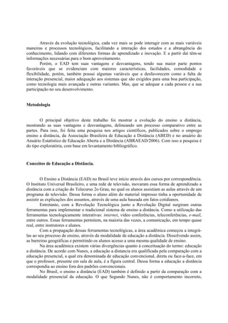 Através da evolução tecnológica, cada vez mais se pode interagir com as mais variáveis
maneiras e processos tecnológicos, facilitando a interação dos estudos e a abrangência do
conhecimento, lidando com diferentes formas de aprendizado e inovação. E a partir daí têm-se
informações necessárias para o bom aproveitamento.
        Porém, o EAD tem suas vantagens e desvantagens, tendo sua maior parte pontos
favoráveis que se evidenciam com maiores características, facilidades, comodidade e
flexibilidade, porém, também possui algumas variáveis que a desfavorecem como a falta de
interação presencial, maior adequação aos sistemas que são exigidos para uma boa participação,
como tecnologia mais avançada e outras variantes. Mas, que se adequar a cada pessoa e a sua
participação no seu desenvolvimento.


Metodologia


        O principal objetivo deste trabalho foi mostrar a evolução do ensino a distância,
mostrando as suas vantagens e desvantagens, delineando um processo comparativo entre as
partes. Para isso, foi feita uma pesquisa nos artigos científicos, publicados sobre o emprego
ensino a distância, da Associação Brasileira de Educação a Distância (ABED) e no anuário do
Anuário Estatístico de Educação Aberta e a Distância (ABRAEAD/2006). Com isso a pesquisa é
do tipo exploratória, com base em levantamento bibliográfico.


Conceitos de Educação a Distância.


         O Ensino a Distância (EAD) no Brasil teve início através dos cursos por correspondência.
O Instituto Universal Brasileiro, e uma rede de televisão, inovaram essa forma de aprendizado a
distância com a criação do Telecurso 2o Grau, no qual os alunos assistiam as aulas através de um
programa de televisão. Dessa forma o aluno além do material impresso tinha a oportunidade de
assistir as explicações dos assuntos, através de uma aula baseada em fatos cotidianos.
         Entretanto, com a Revolução Tecnológica junto a Revolução Digital surgiram outras
ferramentas para implementar o tradicional sistema de ensino a distância. Como a utilização das
ferramentas tecnologicamente interativas: internet, vídeo conferências, teleconferências, e-mail,
entre outros. Essas ferramentas permitem, na maioria das vezes, a comunicação, em tempo quase
real, entre instrutores e alunos.
         Com a propagação dessas ferramentas tecnológicas, a área acadêmica começou a integrá-
las ao seu processo de ensino, através da modalidade de educação a distância. Dissolvendo assim,
as barreiras geográficas e permitindo os alunos acesso a uma mesma qualidade de ensino.
         Na área acadêmica existem várias divergências quanto à conceituação do termo: educação
a distância. De acordo com Nunes, a educação a distancia era qualificada pela comparação com a
educação presencial, a qual era denominada de educação convencional, direta ou face-a-face, em
que o professor, presente em sala de aula, é a figura central. Dessa forma a educação a distância
correspondia ao ensino fora dos padrões convencionais.
         No Brasil, o ensino a distância (EAD) também é definido a partir da comparação com a
modalidade presencial da educação. O que Segundo Nunes, não é comportamento incorreto,
 