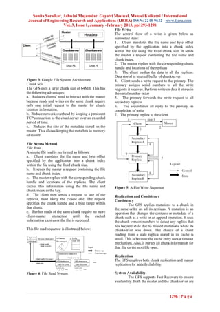 Sunita Suralkar, Ashwini Mujumdar, Gayatri Masiwal, Manasi Kulkarni / International
 Journal of Engineering Research and Applications (IJERA) ISSN: 2248-9622 www.ijera.com
                    Vol. 3, Issue 1, January -February 2013, pp1293-1298
                                                       File Write
                                                       The control flow of a write is given below as
                                                       numbered steps:
                                                       1. Client translates the file name and byte offset
                                                       specified by the application into a chunk index
                                                       within the file using the fixed chunk size. It sends
                                                       the master a request containing the file name and
                                                       chunk index.
                                                       2. The master replies with the corresponding chunk
                                                       handle and locations of the replicas
                                                       3. The client pushes the data to all the replicas.
                                                       Data stored in internal buffer of chunkserver.
Figure 3: Google File System Architecture              4. Client sends a write request to the primary. The
Chunk Size                                             primary assigns serial numbers to all the write
The GFS uses a large chunk size of 64MB. This has      requests it receives. Perform write on data it stores in
the following advantages:                              the serial number order
a. Reduces clients’ need to interact with the master   5. The primary forwards the write request to all
because reads and writes on the same chunk require     secondary replicas
only one initial request to the master for chunk       6.    The secondaries all reply to the primary on
location information.                                  completion of write
b. Reduce network overhead by keeping a persistent     7. The primary replies to the client.
TCP connection to the chunkserver over an extended
period of time.
c. Reduces the size of the metadata stored on the
master. This allows keeping the metadata in memory
of master.

File Access Method
File Read
A simple file read is performed as follows:
a. Client translates the file name and byte offset
specified by the application into a chunk index
within the file using the fixed chunk size.
b. It sends the master a request containing the file
name and chunk index.
c. The master replies with the corresponding chunk
handle and locations of the replicas. The client
caches this information using the file name and        Figure 5: A File Write Sequence
chunk index as the key.
d. The client then sends a request to one of the       Replication and Consistency
replicas, most likely the closest one. The request     Consistency
specifies the chunk handle and a byte range within                The GFS applies mutations to a chunk in
that chunk.                                            the same order on all its replicas. A mutation is an
e. Further reads of the same chunk require no more     operation that changes the contents or metadata of a
client-master interaction until the cached             chunk such as a write or an append operation. It uses
information expires or the file is reopened.           the chunk version numbers to detect any replica that
                                                       has become stale due to missed mutations while its
This file read sequence is illustrated below:          chunkserver was down. The chance of a client
                                                       reading from a stale replica stored in its cache is
                                                       small. This is because the cache entry uses a timeout
                                                       mechanism. Also, it purges all chunk information for
                                                       that file on the next file open.

                                                       Replication
                                                       The GFS employs both chunk replication and master
                                                       replication for added reliability.

Figure 4: File Read System                             System Availability
                                                                 The GFS supports Fast Recovery to ensure
                                                       availability. Both the master and the chunkserver are



                                                                                             1296 | P a g e
 