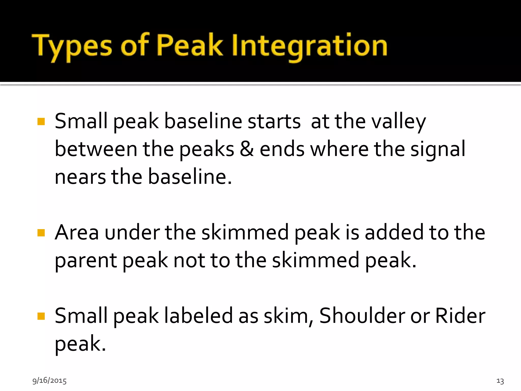  Small peak baseline starts at the valley
between the peaks & ends where the signal
nears the baseline.
 Area under the skimmed peak is added to the
parent peak not to the skimmed peak.
 Small peak labeled as skim, Shoulder or Rider
peak.
9/16/2015 13
 
