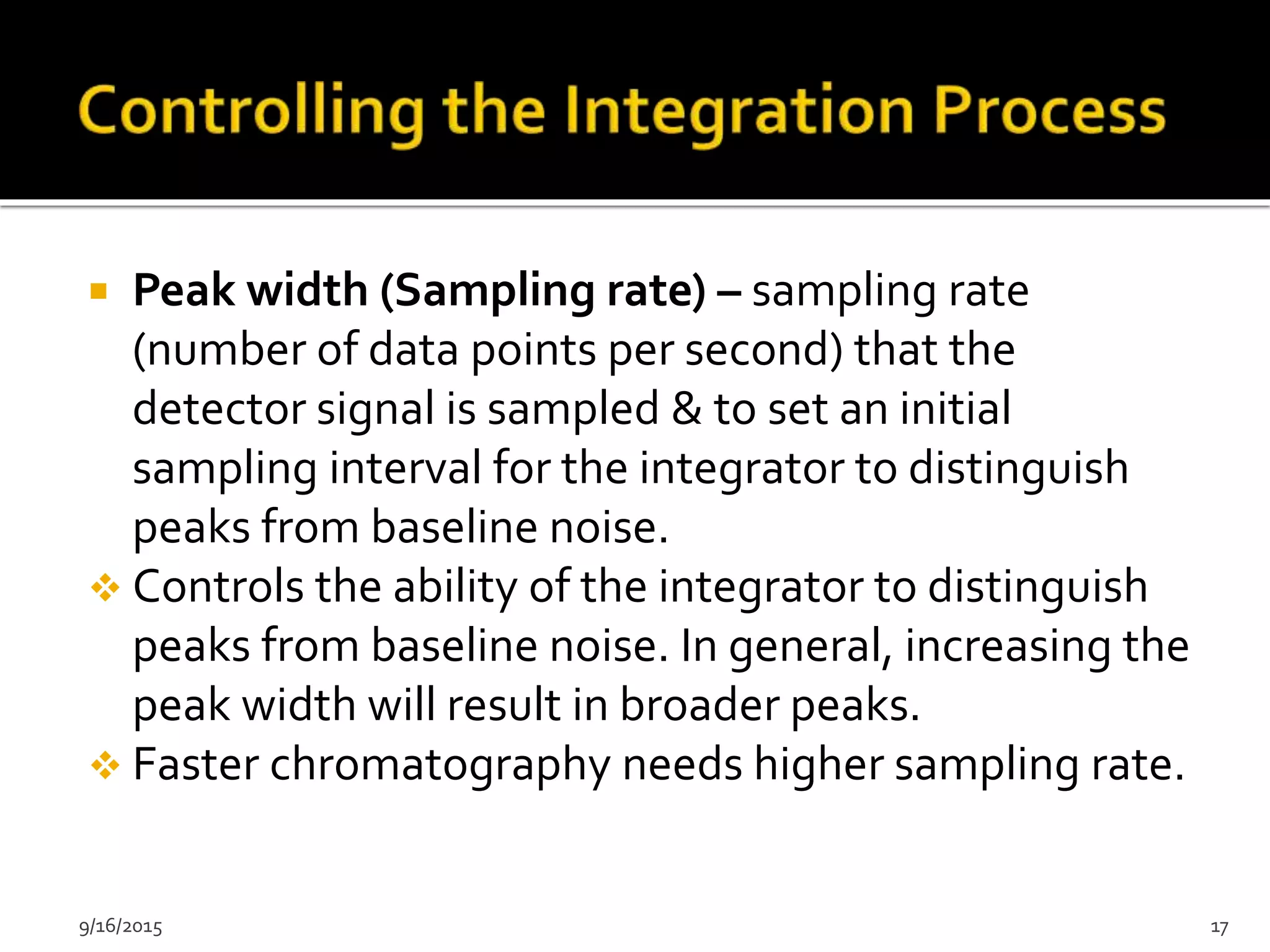 Peak width (Sampling rate) – sampling rate
(number of data points per second) that the
detector signal is sampled & to set an initial
sampling interval for the integrator to distinguish
peaks from baseline noise.
 Controls the ability of the integrator to distinguish
peaks from baseline noise. In general, increasing the
peak width will result in broader peaks.
 Faster chromatography needs higher sampling rate.
9/16/2015 17
 