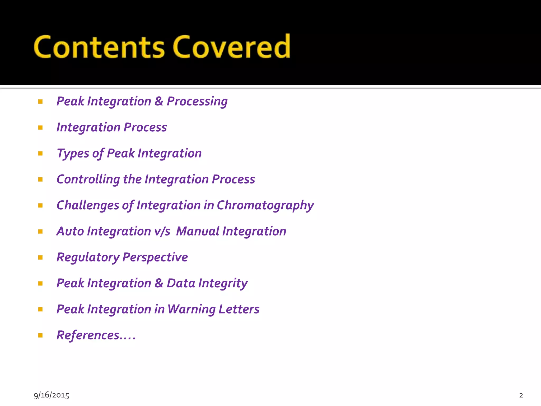  Peak Integration & Processing
 Integration Process
 Types of Peak Integration
 Controlling the Integration Process
 Challenges of Integration in Chromatography
 Auto Integration v/s Manual Integration
 Regulatory Perspective
 Peak Integration & Data Integrity
 Peak Integration inWarning Letters
 References….
9/16/2015 2
 