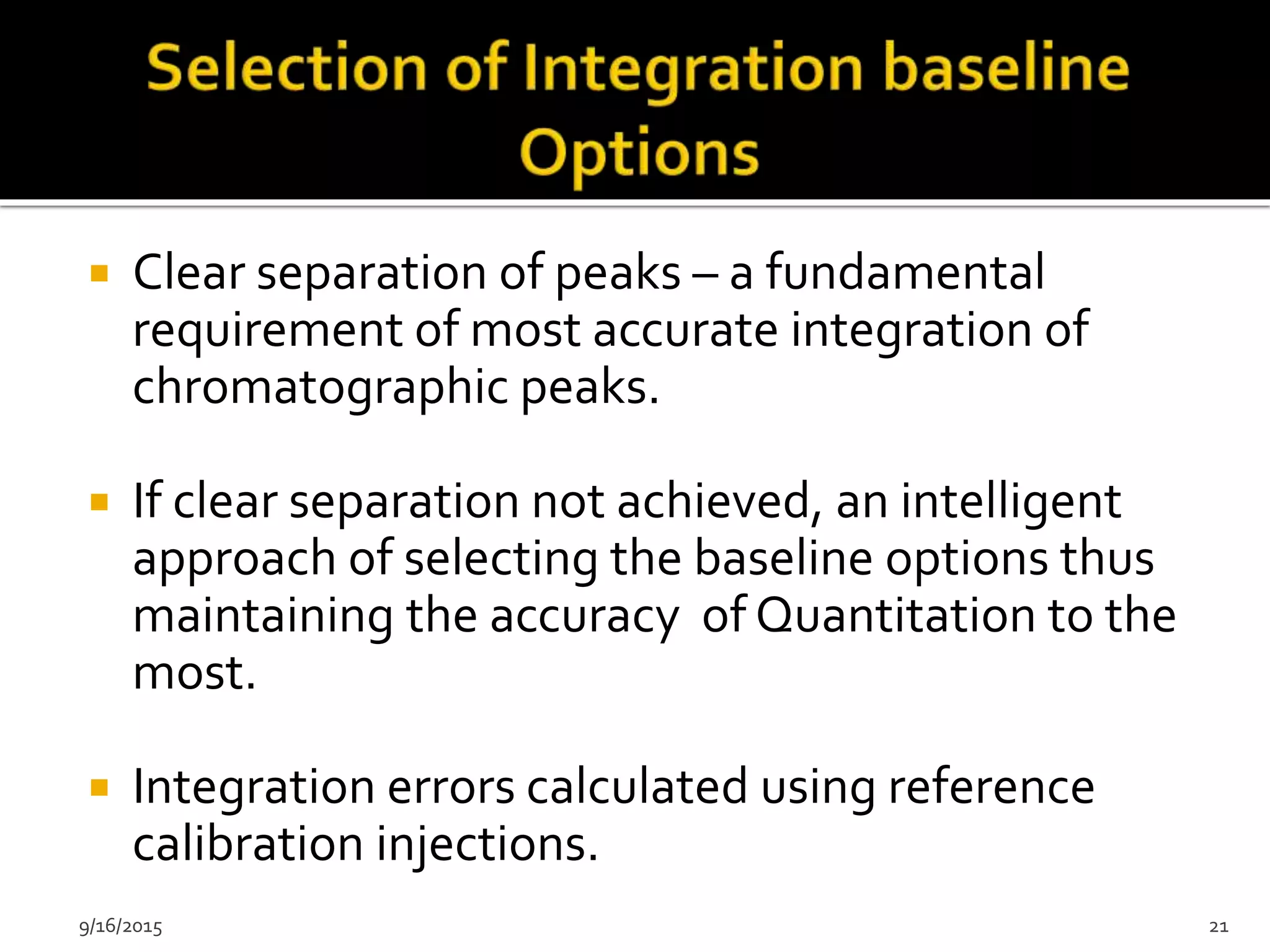  Clear separation of peaks – a fundamental
requirement of most accurate integration of
chromatographic peaks.
 If clear separation not achieved, an intelligent
approach of selecting the baseline options thus
maintaining the accuracy of Quantitation to the
most.
 Integration errors calculated using reference
calibration injections.
9/16/2015 21
 