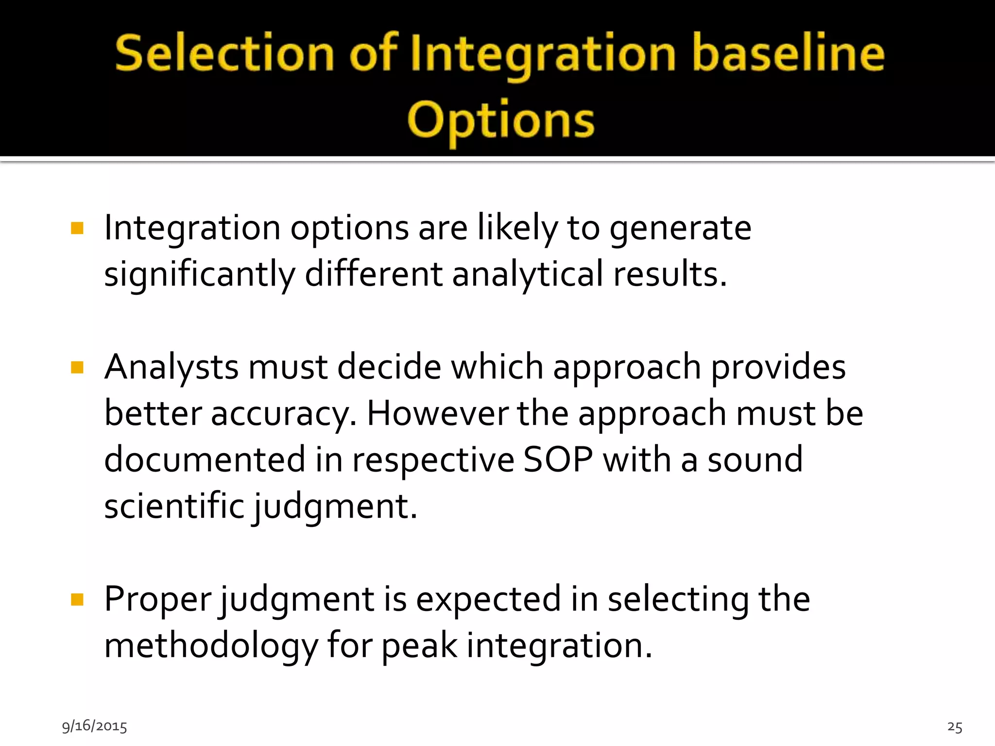  Integration options are likely to generate
significantly different analytical results.
 Analysts must decide which approach provides
better accuracy. However the approach must be
documented in respective SOP with a sound
scientific judgment.
 Proper judgment is expected in selecting the
methodology for peak integration.
9/16/2015 25
 