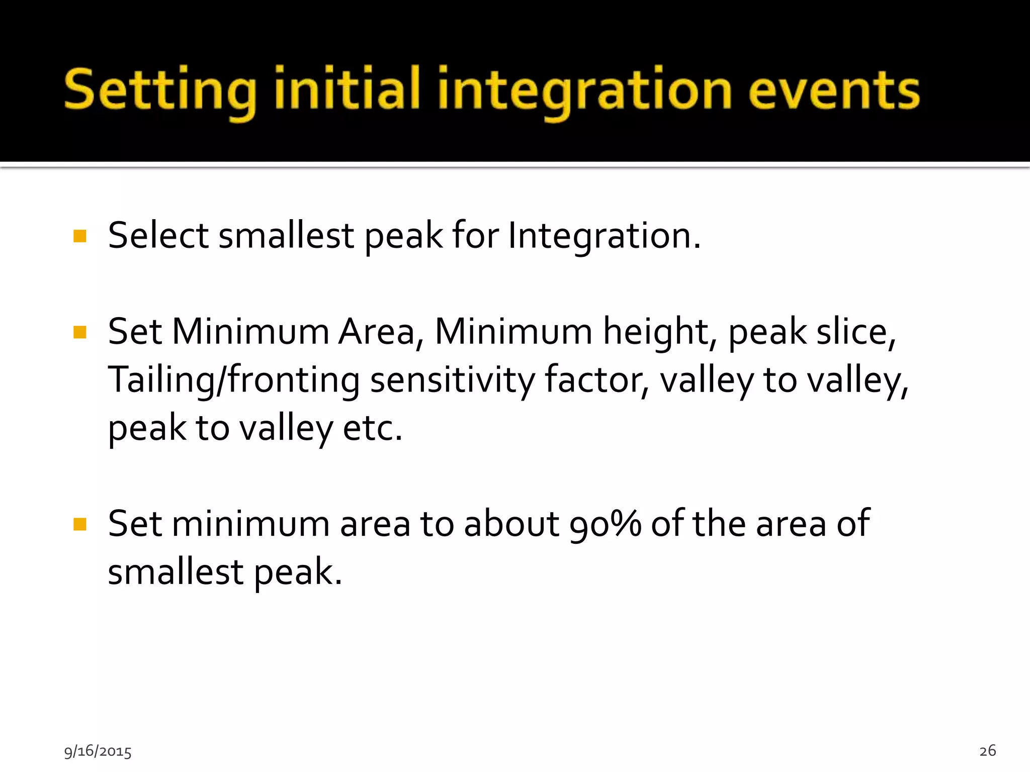  Select smallest peak for Integration.
 Set Minimum Area, Minimum height, peak slice,
Tailing/fronting sensitivity factor, valley to valley,
peak to valley etc.
 Set minimum area to about 90% of the area of
smallest peak.
9/16/2015 26
 