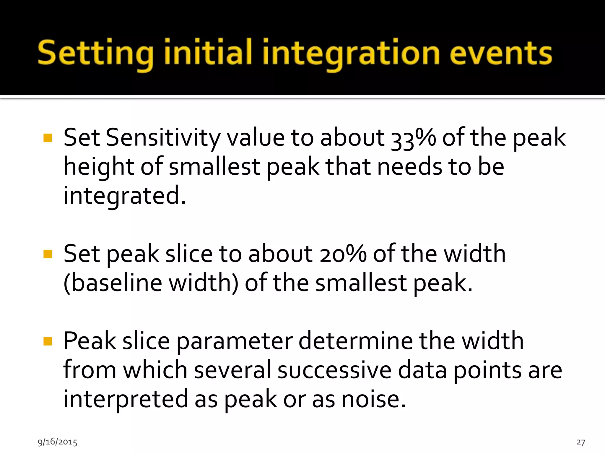  Set Sensitivity value to about 33% of the peak
height of smallest peak that needs to be
integrated.
 Set peak slice to about 20% of the width
(baseline width) of the smallest peak.
 Peak slice parameter determine the width
from which several successive data points are
interpreted as peak or as noise.
9/16/2015 27
 