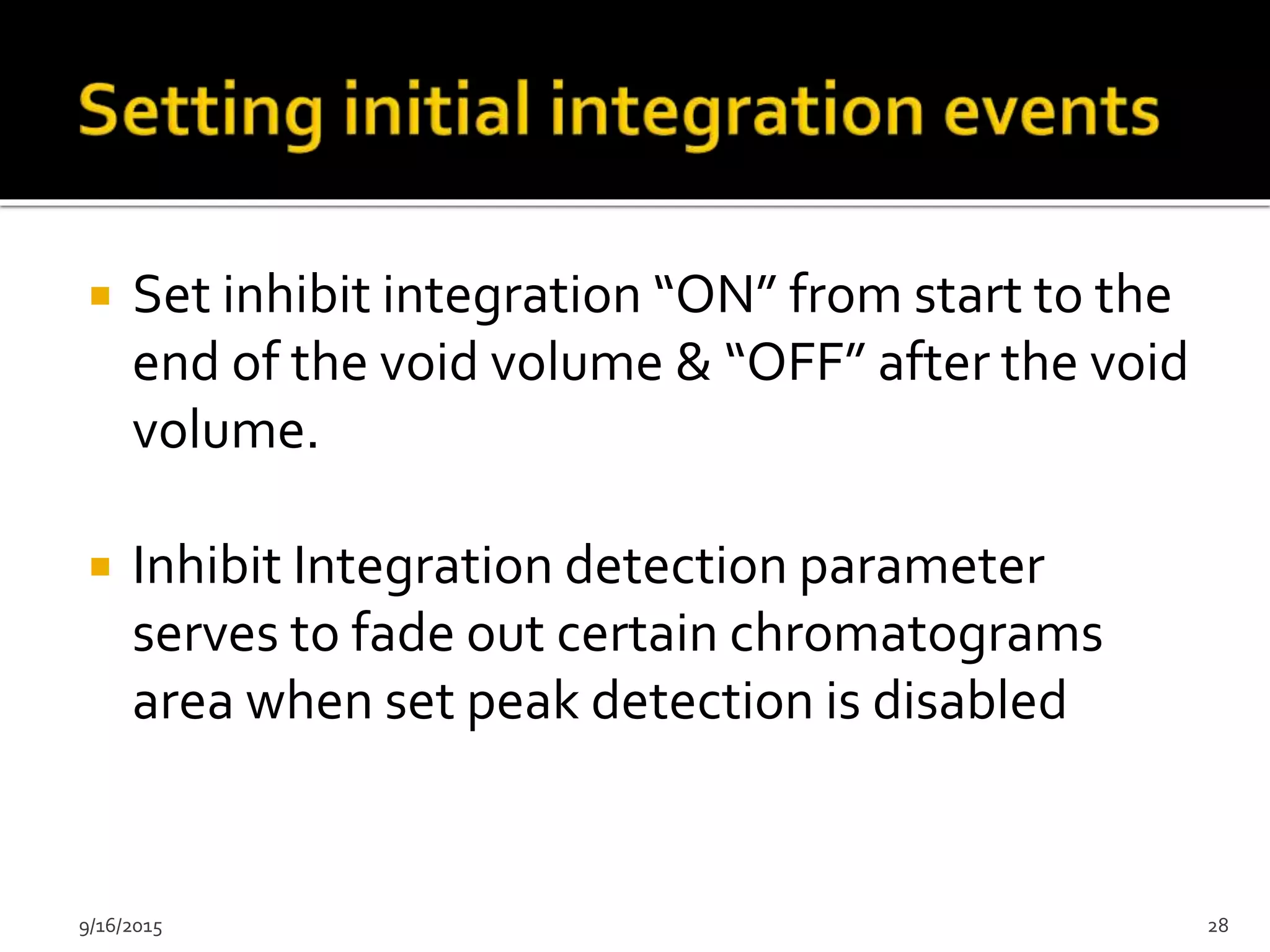  Set inhibit integration “ON” from start to the
end of the void volume & “OFF” after the void
volume.
 Inhibit Integration detection parameter
serves to fade out certain chromatograms
area when set peak detection is disabled
9/16/2015 28
 