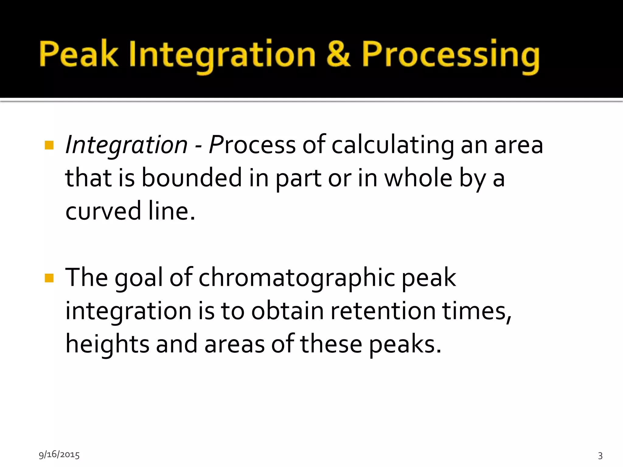  Integration - Process of calculating an area
that is bounded in part or in whole by a
curved line.
 The goal of chromatographic peak
integration is to obtain retention times,
heights and areas of these peaks.
9/16/2015 3
 