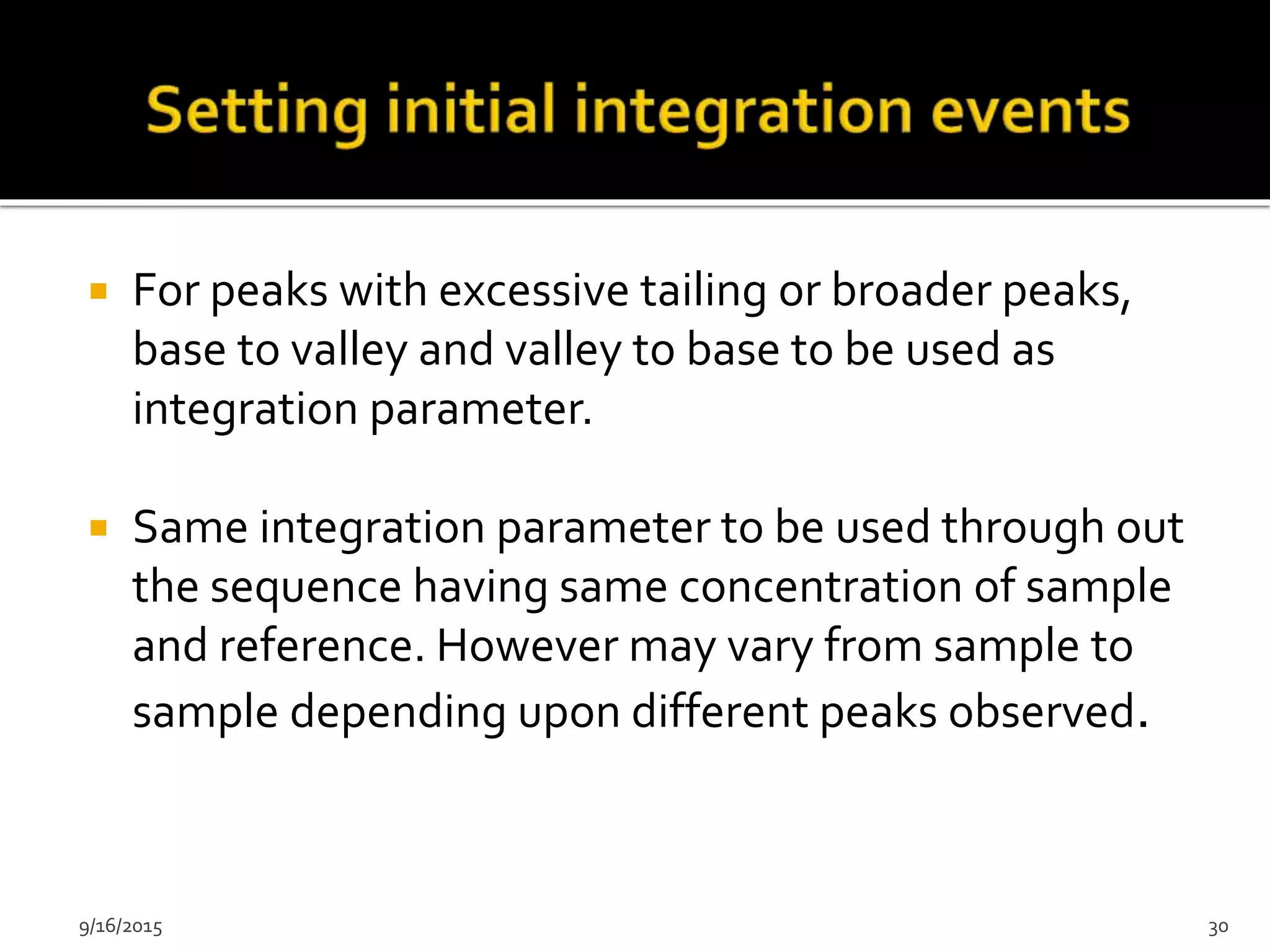  For peaks with excessive tailing or broader peaks,
base to valley and valley to base to be used as
integration parameter.
 Same integration parameter to be used through out
the sequence having same concentration of sample
and reference. However may vary from sample to
sample depending upon different peaks observed.
9/16/2015 30
 