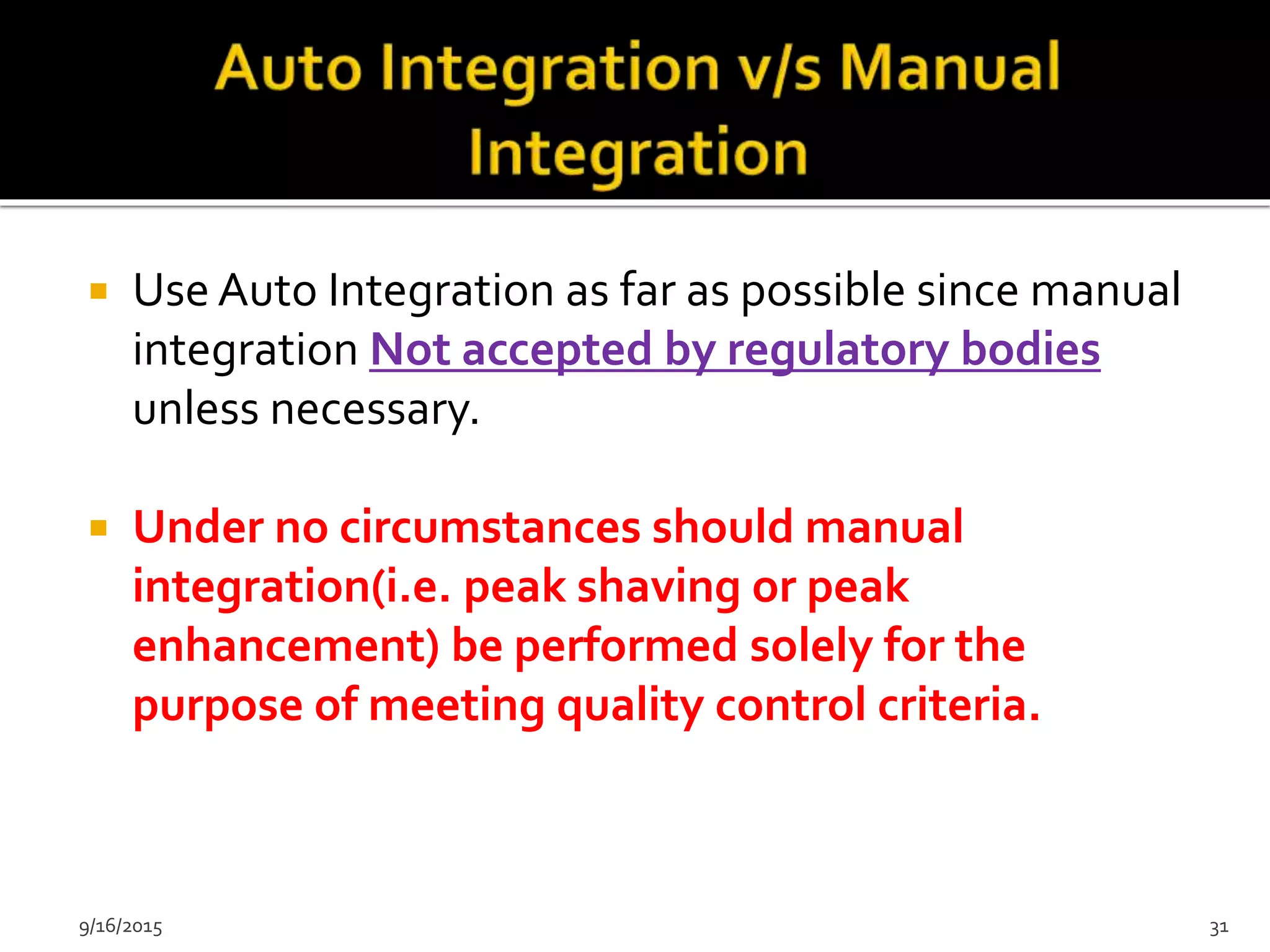 Use Auto Integration as far as possible since manual
integration Not accepted by regulatory bodies
unless necessary.
 Under no circumstances should manual
integration(i.e. peak shaving or peak
enhancement) be performed solely for the
purpose of meeting quality control criteria.
9/16/2015 31
 