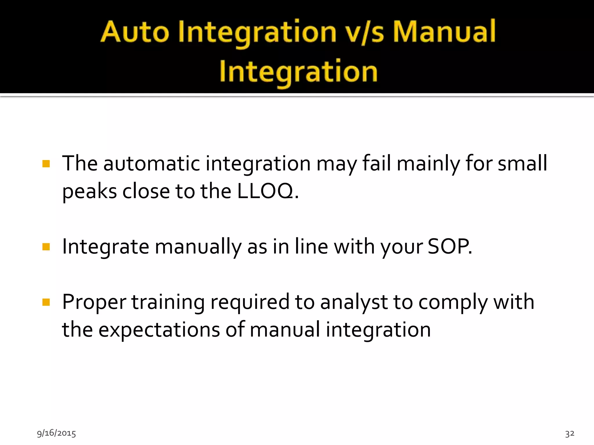  The automatic integration may fail mainly for small
peaks close to the LLOQ.
 Integrate manually as in line with your SOP.
 Proper training required to analyst to comply with
the expectations of manual integration
9/16/2015 32
 