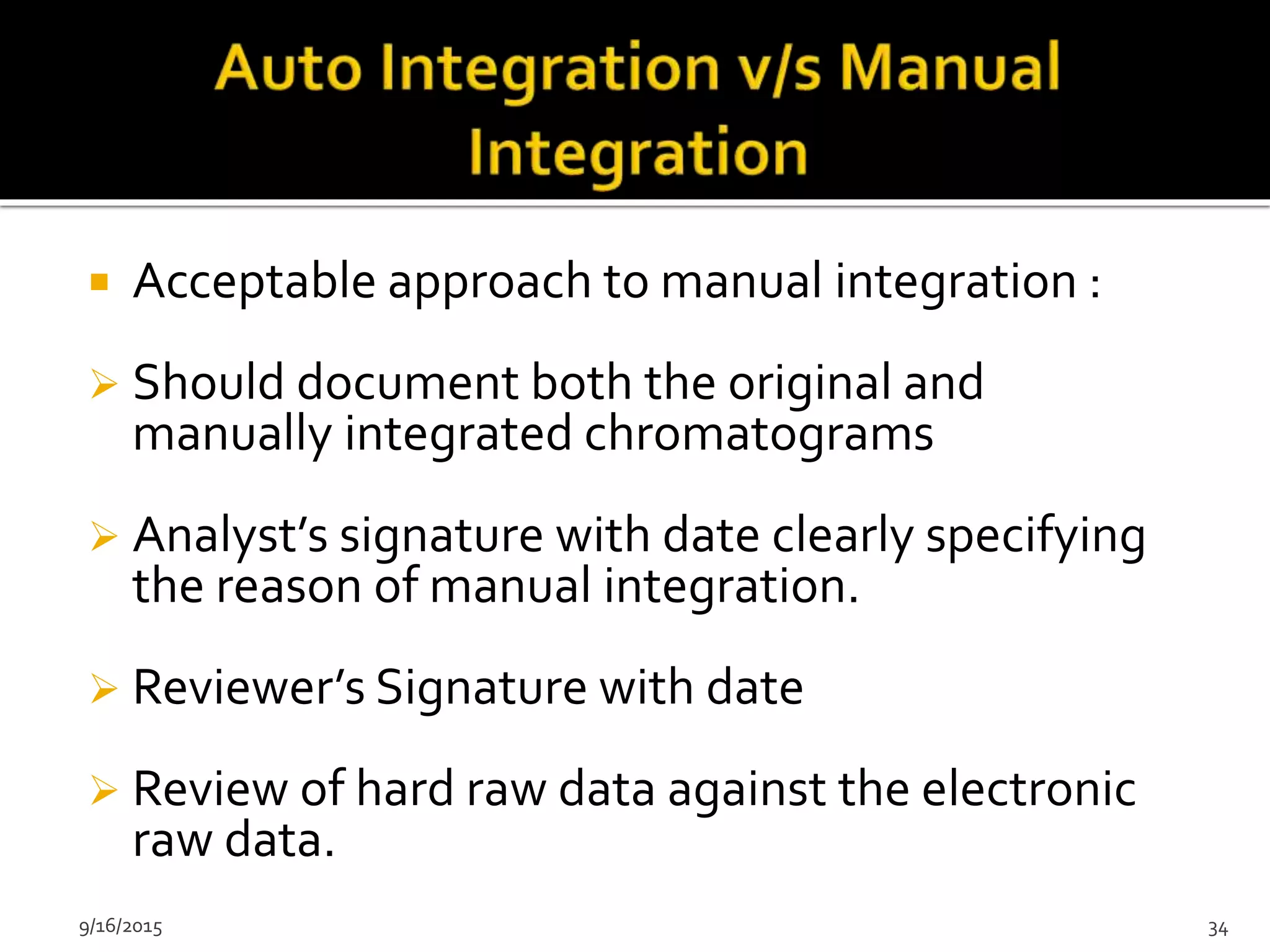  Acceptable approach to manual integration :
 Should document both the original and
manually integrated chromatograms
 Analyst’s signature with date clearly specifying
the reason of manual integration.
 Reviewer’s Signature with date
 Review of hard raw data against the electronic
raw data.
9/16/2015 34
 