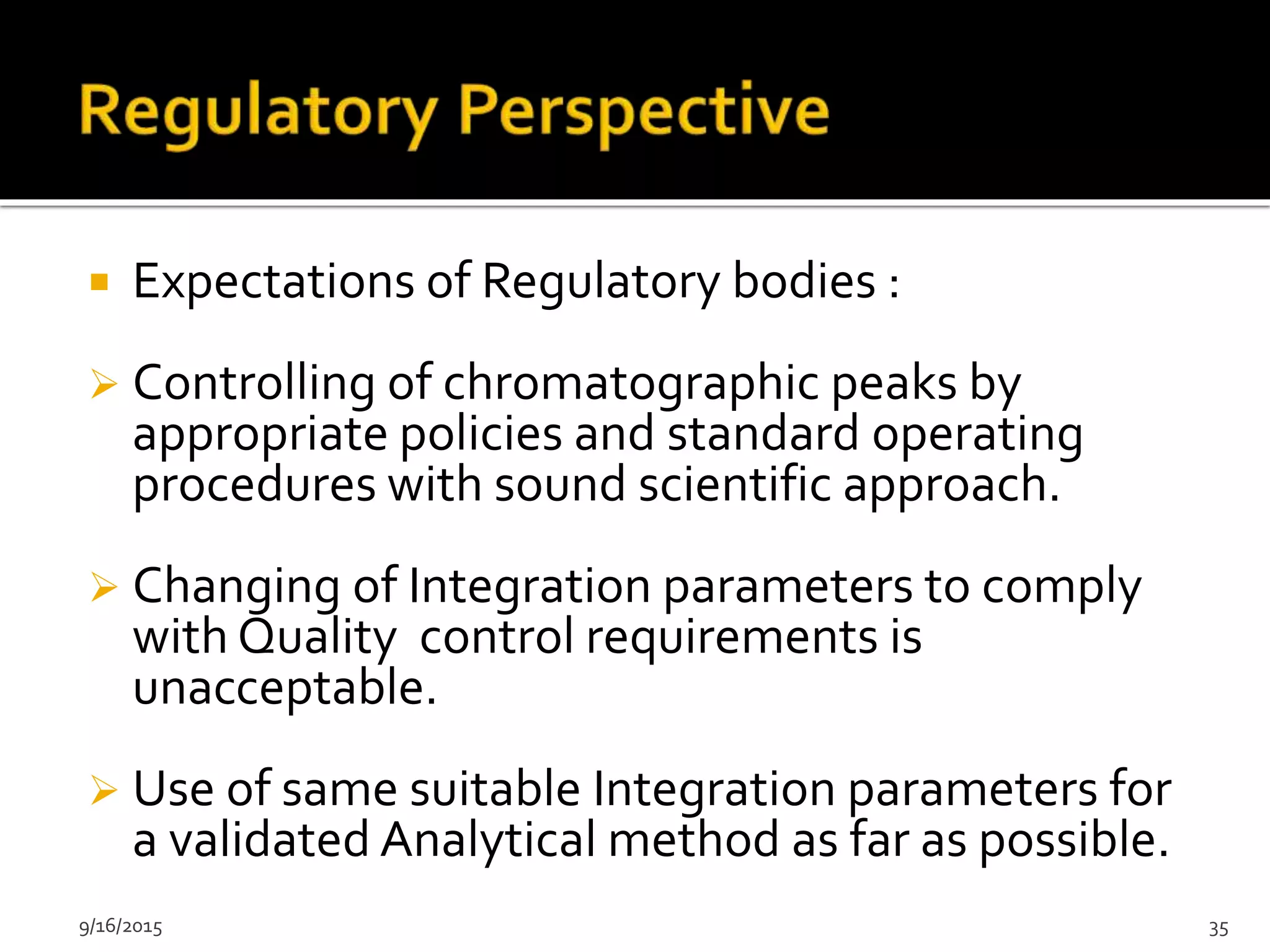  Expectations of Regulatory bodies :
 Controlling of chromatographic peaks by
appropriate policies and standard operating
procedures with sound scientific approach.
 Changing of Integration parameters to comply
with Quality control requirements is
unacceptable.
 Use of same suitable Integration parameters for
a validated Analytical method as far as possible.
9/16/2015 35
 