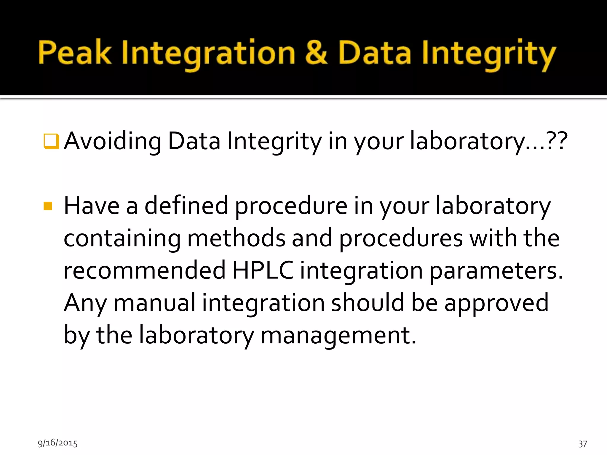 9/16/2015 37
Avoiding Data Integrity in your laboratory…??
 Have a defined procedure in your laboratory
containing methods and procedures with the
recommended HPLC integration parameters.
Any manual integration should be approved
by the laboratory management.
 