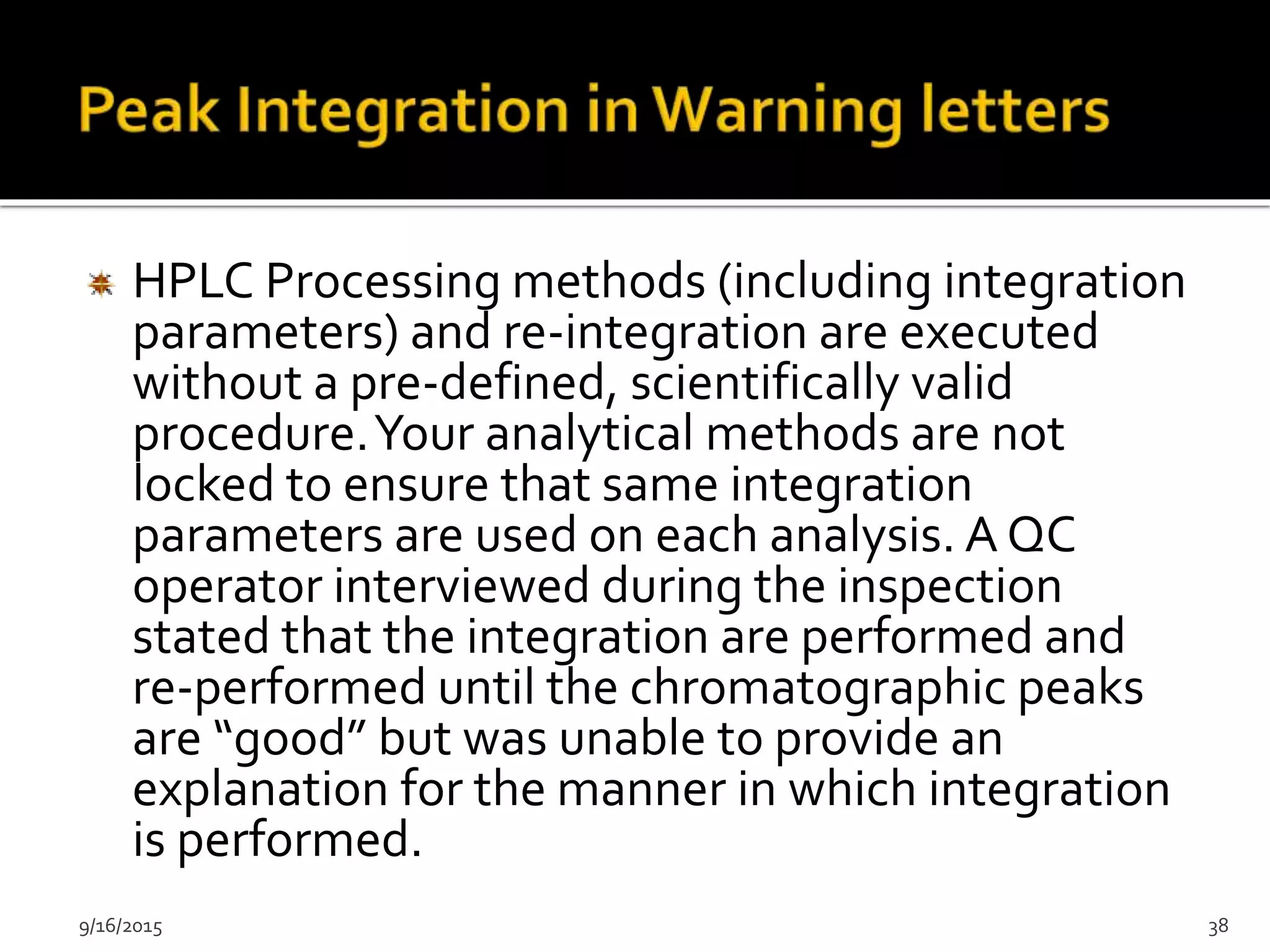 HPLC Processing methods (including integration
parameters) and re-integration are executed
without a pre-defined, scientifically valid
procedure.Your analytical methods are not
locked to ensure that same integration
parameters are used on each analysis. A QC
operator interviewed during the inspection
stated that the integration are performed and
re-performed until the chromatographic peaks
are “good” but was unable to provide an
explanation for the manner in which integration
is performed.
9/16/2015 38
 