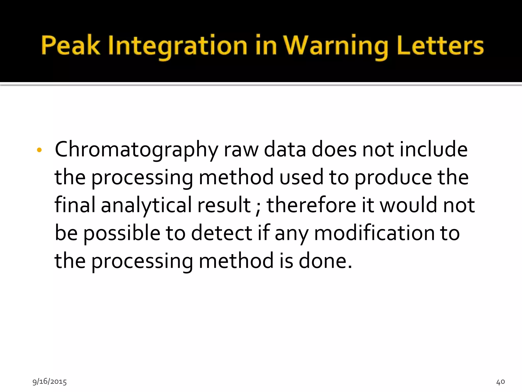 • Chromatography raw data does not include
the processing method used to produce the
final analytical result ; therefore it would not
be possible to detect if any modification to
the processing method is done.
9/16/2015 40
 