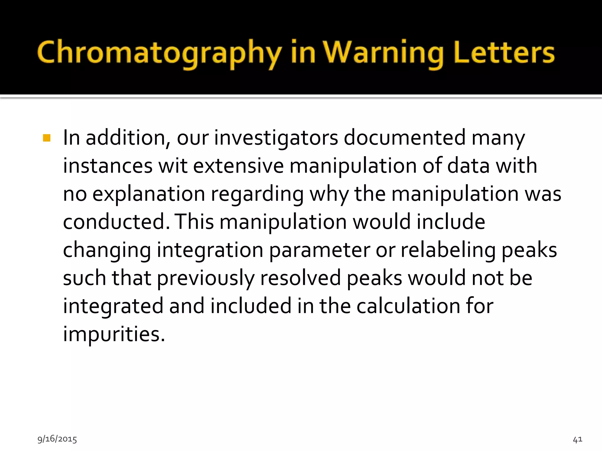  In addition, our investigators documented many
instances wit extensive manipulation of data with
no explanation regarding why the manipulation was
conducted.This manipulation would include
changing integration parameter or relabeling peaks
such that previously resolved peaks would not be
integrated and included in the calculation for
impurities.
9/16/2015 41
 