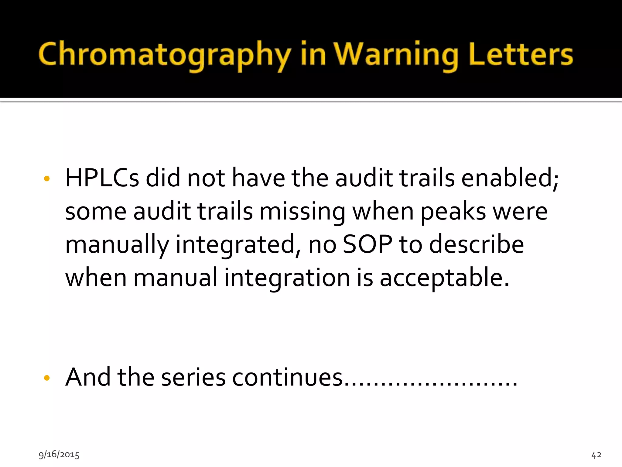• HPLCs did not have the audit trails enabled;
some audit trails missing when peaks were
manually integrated, no SOP to describe
when manual integration is acceptable.
• And the series continues……………………
9/16/2015 42
 