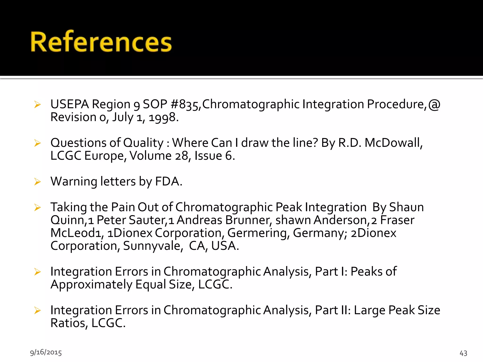  USEPA Region 9 SOP #835,Chromatographic Integration Procedure,@
Revision 0, July 1, 1998.
 Questions of Quality :Where Can I draw the line? By R.D. McDowall,
LCGC Europe,Volume 28, Issue 6.
 Warning letters by FDA.
 Taking the Pain Out of Chromatographic Peak Integration By Shaun
Quinn,1 Peter Sauter,1 Andreas Brunner, shawnAnderson,2 Fraser
McLeod1, 1Dionex Corporation,Germering, Germany; 2Dionex
Corporation, Sunnyvale, CA, USA.
 Integration Errors in ChromatographicAnalysis, Part I: Peaks of
Approximately Equal Size, LCGC.
 Integration Errors in ChromatographicAnalysis, Part II: Large Peak Size
Ratios, LCGC.
9/16/2015 43
 