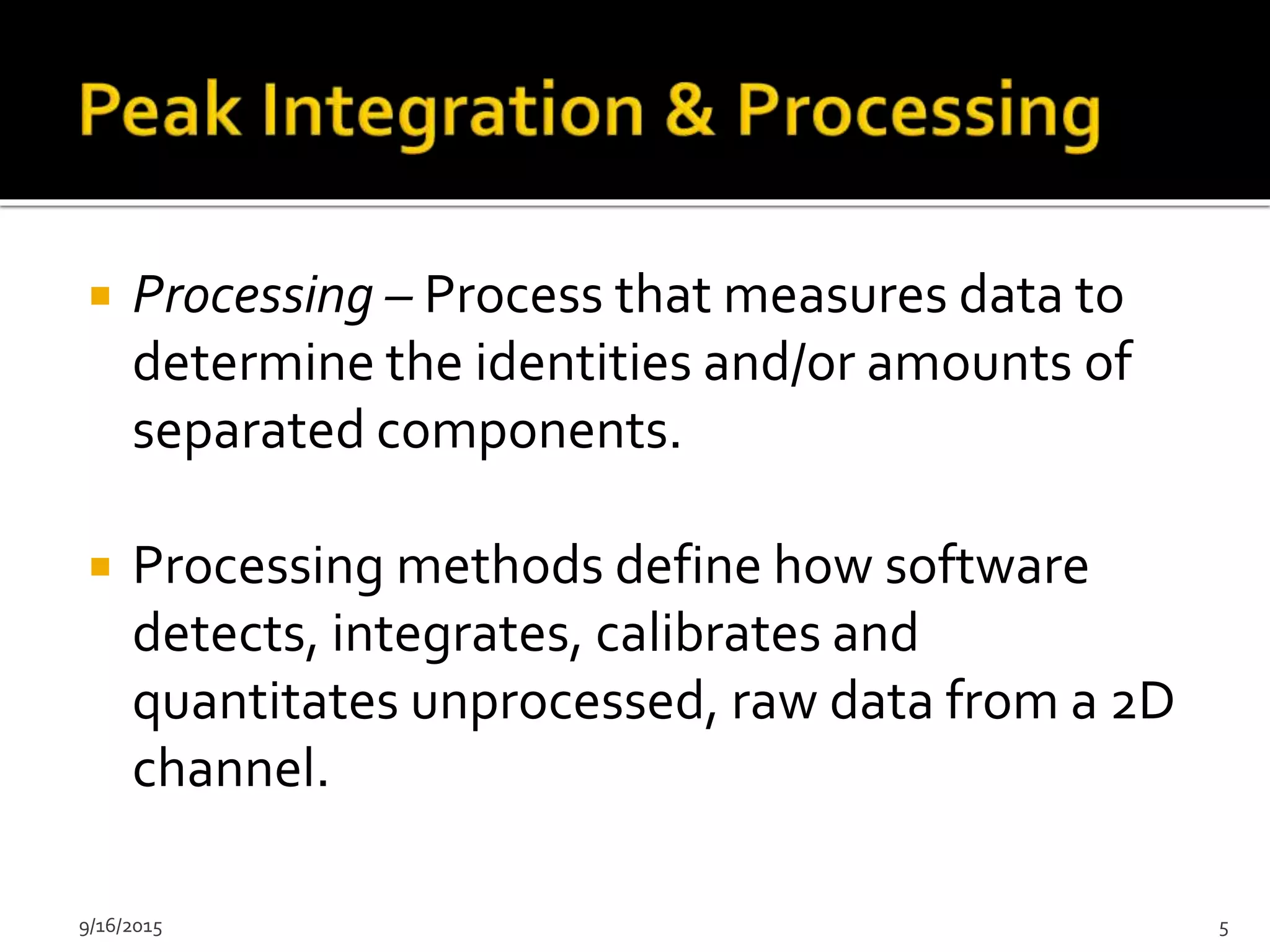  Processing – Process that measures data to
determine the identities and/or amounts of
separated components.
 Processing methods define how software
detects, integrates, calibrates and
quantitates unprocessed, raw data from a 2D
channel.
9/16/2015 5
 