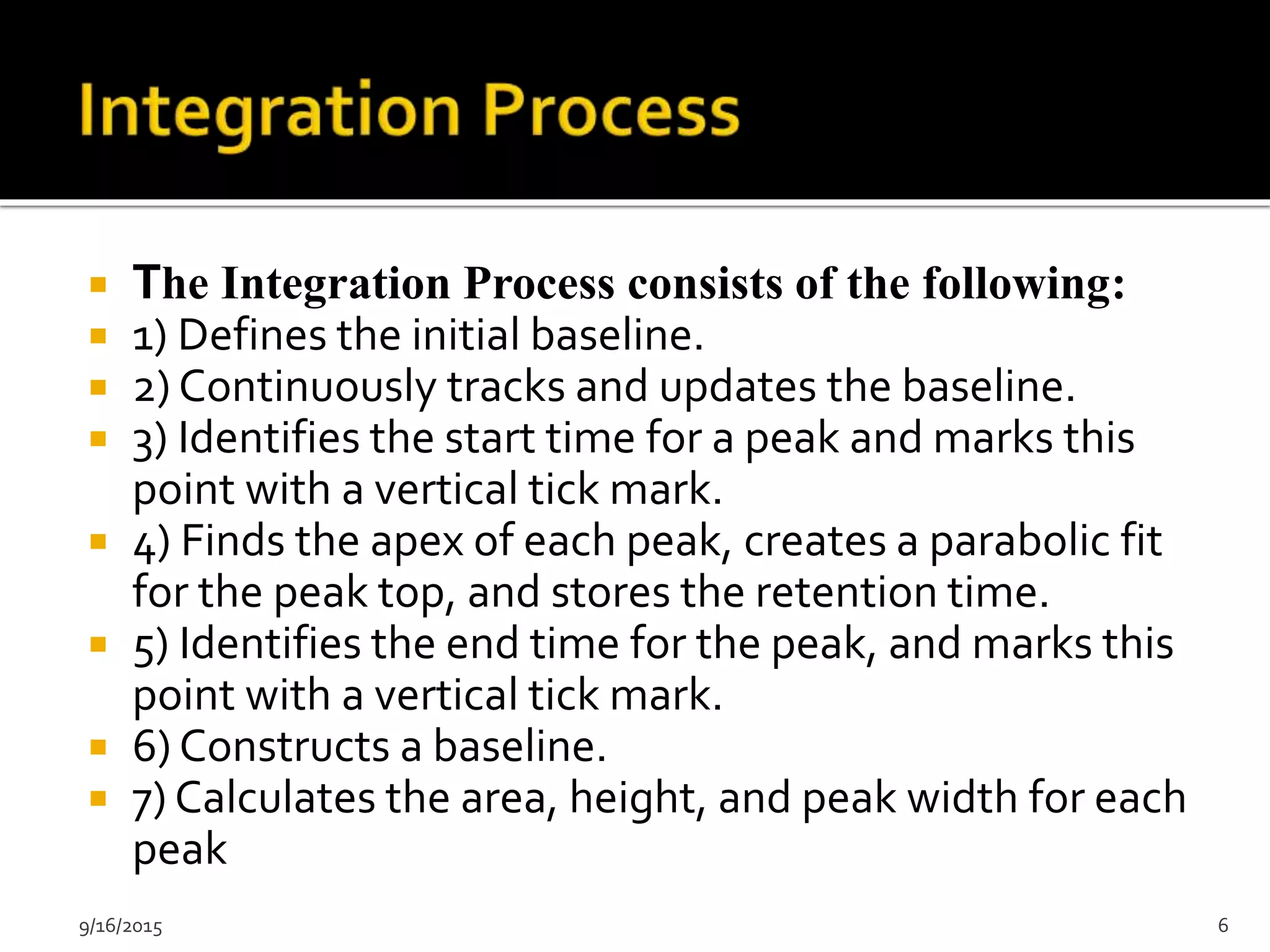 9/16/2015 6
 The Integration Process consists of the following:
 1) Defines the initial baseline.
 2) Continuously tracks and updates the baseline.
 3) Identifies the start time for a peak and marks this
point with a vertical tick mark.
 4) Finds the apex of each peak, creates a parabolic fit
for the peak top, and stores the retention time.
 5) Identifies the end time for the peak, and marks this
point with a vertical tick mark.
 6) Constructs a baseline.
 7) Calculates the area, height, and peak width for each
peak
 