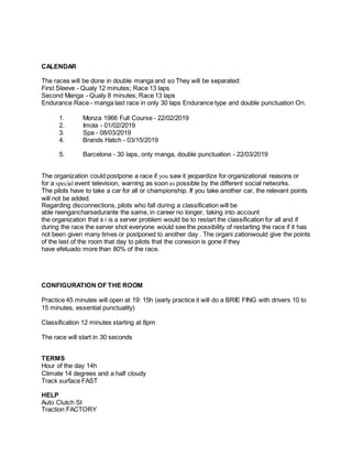 CALENDAR
The races will be done in double manga and so They will be separated:
First Sleeve - Qualy 12 minutes; Race 13 laps
Second Manga - Qualy 8 minutes; Race 13 laps
Endurance Race - manga last race in only 30 laps Endurance type and double punctuation On.
1. Monza 1966 Full Course - 22/02/2019
2. Imola - 01/02/2019
3. Spa - 08/03/2019
4. Brands Hatch - 03/15/2019
5. Barcelona - 30 laps, only manga, double punctuation - 22/03/2019
The organization could postpone a race if you saw it jeopardize for organizational reasons or
for a special event television, warning as soon as possible by the different social networks.
The pilots have to take a car for all or championship. If you take another car, the relevant points
will not be added.
Regarding disconnections, pilots who fall during a classification will be
able reengancharsedurante the same, in career no longer, taking into account
the organization that s i is a server problem would be to restart the classification for all and if
during the race the server shot everyone would see the possibility of restarting the race if it has
not been given many times or postponed to another day . The organi zationwould give the points
of the last of the room that day to pilots that the conesion is gone if they
have efetuado more than 80% of the race.
CONFIGURATION OF THE ROOM
Practice 45 minutes will open at 19: 15h (early practice it will do a BRIE FING with drivers 10 to
15 minutes, essential punctuality)
Classification 12 minutes starting at 8pm
The race will start in 30 seconds
TERMS
Hour of the day 14h
Climate 14 degrees and a half cloudy
Track surface FAST
HELP
Auto Clutch SI
Traction FACTORY
 