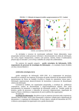 FIGURA 3 – Utilização de imagens de satélite e geoprocesamento no CTC - Landsat
FONTE: ALVARENGA NETO, 2005.
As atividades e recursos de monitoração ambiental, foram ddetectados, nasas
pesquisadas incluíram ainda processos informais e desestruturados de coleta de informação,
tais como viagens internacionais, contatos com pessoas, internet, boatos (“colaboradores
pinçam algo no mercado”), networking e trabalhos de campo dos colaboradores.
No contexto da segunda categoria – gestão estratégica da informação, GED,
mapeamento de processos de tecnologias da informação -, os resultados foram divididos
em duas classesa Quanto à
oriaGestão estratégica da in
gestão estratégica da informação, GED (FIG. 4) e mapeamento de processos,
descobriu-se existência, nas empresas, de projetos de gestão eletrônica de documentos (GED),
gerenciamento de fluxos de trabalho (workflow), criação de repositórios únicos para a
informação organizacional, desenvolvimento de taxonomias e processos de disseminação
seletiva da informação.
Constatou-se também, nas organizações pesquisadas, a existência de pobliotecas
corporativas, centros de documentação e arquivosarqibliotecas digitais, bem como
procedimentos de tratamento e organização da informação, gestão de coteúdo, gestão de
projetos, gestão de processos e redesenho de processos organizacionais, organização de
arquivos físicos e eletrônicos e mapeamento do acervo público das organizações.
No plano da
tecnologia da informação, descobriu-se que as empresas possuíam redes corporativas,
intranets, bases de dados, assim como ferramentas e softwares voltados para a digitalização de
documentos e a segurança de informações. O texto abaixo, retirado de documento da CTC,
evidencia a preocupação da organização com a gestão documental.
 