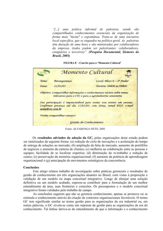 “[...] uma prática informal de palestras, aonde são
compartilhados conhecimentos essenciais da organização de
forma mais "tácita" e espontânea. Trata-se de uma iniciativa
local específica, que se enquadra na política geral. As palestras
têm duração de uma hora e são ministradas por colaboradores
da empresa. (todos podem ser palestrantes: colaboradores,
estagiários e terceiros)”. (Pesquisa Documental, Siemens do
Brasil, 2005)
FIGURA 8 - Convite para o ‘Momento Cultural’
Fonte: ALVARENGA NETO, 2005.
Os resultados advindos da adoção da GC, pelas organizações deste estudo podem
ser sintetizados da seguinte forma: (a) redução do ciclo de inovações e a aceleração do tempo
de entrega de soluções ao mercado; (b) ampliação da fatia de mercado, aumento do portifólio
de negócios e aumento da carteira de clientes; (c) melhoria na colaboração entre as pessoas e
equipes; facilidade de se localizar expertise; (d) diminuição do re-trabalho e redução de
custos; (e) preservação da memória organizacional; (f) aumento da potência de aprendizagem
organizacional e (g) antecipação de movimentos estratégicos da concorrência.
Conclusões
Este artigo relatou trabalho de investigação sobre práticas gerenciais e resultados de
gestão do conhecimento em três organizações atuantes no Brasil, com vistas à proposição e
validação de um modelo ou mapa conceitual integrativo. Longe de almejar uma solução
definitiva ou um modelo acabado, esperou-se contribuir para a formulação de um melhor
entendimento da área, suas fronteiras e conexões. Os pressupostos e o modelo conceitual
integrativo foram validados pelo trabalho de campo.
As conclusões sugerem que não se gerencia conhecimento, apenas se promove ou se
estimula o conhecimento através da criação de contextos organizacionais favoráveis. O termo
GC tem significado similar ao termo gestão para as organizações da era industrial ou, em
outras palavras, a GC revela-se como um repensar da gestão para as organizações da era do
conhecimento. Tal ênfase deriva-se do entendimento de que a informação e o conhecimento
 