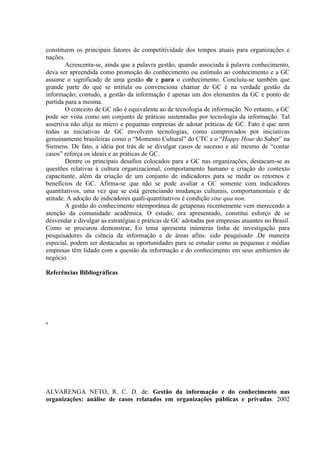 constituem os principais fatores de competitividade dos tempos atuais para organizações e
nações.
Acrescenta-se, ainda que a palavra gestão, quando associada à palavra conhecimento,
deva ser apreendida como promoção do conhecimento ou estímulo ao conhecimento e a GC
assume o significado de uma gestão de e para o conhecimento. Concluiu-se também que
grande parte do que se intitula ou convenciona chamar de GC é na verdade gestão da
informação; contudo, a gestão da informação é apenas um dos elementos da GC e ponto de
partida para a mesma.
O conceito de GC não é equivalente ao de tecnologia de informação. No entanto, a GC
pode ser vista como um conjunto de práticas sustentadas por tecnologia da informação. Tal
assertiva não alija as micro e pequenas empresas de adotar práticas de GC. Fato é que nem
todas as iniciativas de GC envolvem tecnologias, como comprovados por iniciativas
genuinamente brasileiras como o “Momento Cultural” do CTC e o “Happy Hour do Saber” na
Siemens. De fato, a idéia por trás de se divulgar casos de sucesso e até mesmo de “contar
casos” reforça os ideais e as práticas de GC.
Dentre os principais desafios colocados para a GC nas organizações, destacam-se as
questões relativas à cultura organizacional, comportamento humano e criação do contexto
capacitante, além da criação de um conjunto de indicadores para se medir os retornos e
benefícios de GC. Afirma-se que não se pode avaliar a GC somente com indicadores
quantitativos, uma vez que se está gerenciando mudanças culturais, comportamentais e de
atitude. A adoção de indicadores quali-quantitativos é condição sine qua non.
A gestão do conhecimento ntemporânea de getapenas recentemente vem merecendo a
atenção da comunidade acadêmica. O estudo, ora apresentado, constitui esforço de se
desvendar e divulgar as estratégias e práticas de GC adotadas por empresas atuantes no Brasil.
Como se procurou demonstrar, Eo tema apresenta inúmeras linha de investigação para
pesquisadores da ciência da informação e de áreas afins. sido pesquisado .De maneira
especial, podem ser destacadas as oportunidades para se estudar como as pequenas e médias
empresas têm lidado com a questão da informação e do conhecimento em seus ambientes de
negócio.
Referências Bibliográficas
s
ALVARENGA NETO, R. C. D. de. Gestão da informação e do conhecimento nas
organizações: análise de casos relatados em organizações públicas e privadas. 2002
 
