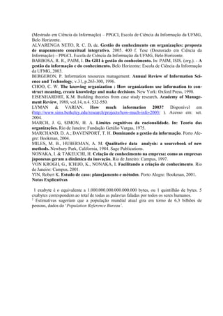 (Mestrado em Ciência da Informação) – PPGCI, Escola de Ciência da Informação da UFMG,
Belo Horizonte.
ALVARENGA NETO, R. C. D. de. Gestão do conhecimento em organizações: proposta
de mapeamento conceitual integrativo. 2005. 400 f. Tese (Doutorado em Ciência da
Informação) – PPGCI, Escola de Ciência da Informação da UFMG, Belo Horizonte.
BARBOSA, R. R., PAIM, I. Da GRI à gestão do conhecimento. In: PAIM, ISIS. (org.). - A
gestão da informação e do conhecimento. Belo Horizonte: Escola de Ciência da Informação
da UFMG, 2003.
BERGERON, P. Information resources management. Annual Review of Information Sci-
ence and Technology, v.31, p.263-300, 1996.
CHOO, C. W. The knowing organization : How organizations use information to con-
struct meaning, create knowledge and make decisions. New York: Oxford Press, 1998.
EISENHARDHT, K.M. Building theories from case study research. Academy of Manage-
ment Review, 1989, vol.14, n.4. 532-550.
LYMAN & VARIAN. How much information 2003? Disponível em
(http://www.sims.berkeley.edu/research/projects/how-much-info-2003/ ). Acesso em: set.
2004.
MARCH, J. G, SIMON, H. A. Limites cognitivos da racionalidade. In: Teoria das
organizações. Rio de Janeiro: Fundação Getúlio Vargas, 1975.
MARCHAND, D. A.; DAVENPORT, T. H. Dominando a gestão da informação. Porto Ale-
gre: Bookman, 2004.
MILES, M. B., HUBERMAN, A. M. Qualitative data analysis: a sourcebook of new
methods. Newbury Park, California, 1984. Sage Publications.
NONAKA, I. & TAKEUCHI, H. Criação de conhecimento na empresa: como as empresas
japonesas geram a dinâmica da inovação. Rio de Janeiro: Campus, 1997.
VON KROGH, G., ICHIJO, K., NONAKA, I. Facilitando a criação de conhecimento. Rio
de Janeiro: Campus, 2001.
YIN, Robert K. Estudo de caso: planejamento e métodos. Porto Alegre: Bookman, 2001.
Notas Explicativas
1 exabyte é o equivalente a 1.000.000.000.000.000.000 bytes, ou 1 quintilhão de bytes. 5
exabytes correspondem ao total de todas as palavras faladas por todos os seres humanos.
2
Estimativas sugeriam que a população mundial atual gira em torno de 6,3 bilhões de
pessoas, dados do ‘Population Reference Bureau’.
 