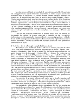 Acredita-se na possibilidade da formulação de um modelo conceitual da GC a partir de
três concepções básicas que são formadoras das estruturas ou pilares nas quais esse mesmo
modelo ou mapa se fundamenta e se sustenta, a saber: (a) uma concepção estratégica da
informação e do conhecimento como fatores de competitividade para organizações e nações,
(b) a introdução de tal estratégia nos níveis tático e operacional através das várias abordagens
gerenciais e ferramentas orientadas para as questões da informação e do conhecimento em
contextos organizacionais, que se chamam continuamente ao diálogo, sendo imbricadas e
passíveis de orquestração e (c) a criação de um espaço organizacional para o conhecimento, o
“ba” ou o contexto capacitante, ou seja, as condições favoráveis que devem ser propiciadas
pelas organizações para possibilitar o compartilhamento e a aprendizagem, para promover as
idéias e inovações, a tolerância a “erros honestos”, bem como a solução colaborativa de
problemas.
Com base nas premissas supracitadas, o presente artigo relata um trabalho de
investigação do conjunto de práticas gerenciais e resultados de GC efetivamente
implementados em três organizações atuantes no Brasil, com vistas à proposição e validação
de um modelo ou mapa conceitual integrativo. Essas organizações representam os setores
primário, secundário e terciário da economia. Os resultados deste estudo serão apresentados
mais adiante neste artigo.
O Contexto: a Era da Informação e a explosão informacional.
O volume das novas informações criadas a cada ano foi estimado por Lyman & Varian
(2003). Essas novas informações são registradas em quatro tipos de mídias – impressa, filme,
magnética (disco rígido e disco flexível) e ótica (CD e DVD) e são vistas e/ou ouvidas em
quatro tipos de fluxos de informação – telefone, rádio, tv e internet. Em estudo anterior,
datado de 2000 e com dados de 1999, os autores concluíram que a produção mundial total
anual, nos suportes impresso, filme, magnético e ótico, requereria aproximadamente 1.5
bilhões de gigabytes de armazenamento. Isso equivaleria a 250 megabytes por pessoa para
cada homem, mulher ou criança na face da terra. O estudo de 2000 relata que 93% da
informação produzida em 1999 estava em formato digital e que os EUA eram responsáveis
por 35% da produção impressa, 40% da produção de imagens e um pouco mais de 50% de
todo o conteúdo digital produzido no mundo a cada ano. Os resultados de 2003, com dados de
2002, revelaram que a quantidade de novas informações armazenadas nas mídias supracitadas
mais que dobrou nos últimos três anos, com uma taxa de crescimento anual em torno de 30%.
Tal mídia armazenada significou a produção de cinco exabytes¹ de novas informações em
2002, ao passo que o fluxo de informações através de canais eletrônicos continha quase 18
exabytes de novas informações. Por fim, a pesquisa de 2003 revelou que a quantidade de
informação armazenada produzida por pessoa2
é de 800 megabytes.
Essa explosão da produção informacional implica que o desafio organizacional
contemporâneo traduz-se em aprender a navegar em um oceano de informações, prospectando
e coletando informações relevantes para a sobrevivência/prosperidade organizacional e para a
compreensão de um ambiente de negócios cada vez mais dinâmico e mutável.
Essa transição da “velha rigidez dos átomos para a fluidez dos bits” nas organizações
vem suscitando inúmeras discussões a respeito da miríade de novas terminologias criadas na
era da informação. As organizações deparam-se, cada vez mais, com novos termos como
“gestão do conhecimento”, “comunidades de prática”, “gestão estratégica do capital
intelectual”, “aprendizagem organizacional”, “gestão estratégica da informação”,
“inteligência competitiva” e outros mais. Essas diferentes perspectivas refletem concepções
diversas do que são o conhecimento e a própria organização. Com vistas a iluminar o debate,
prosseguir-se-á com a discussão de tais temas em uma perspectiva evolutiva, da gênese da
 