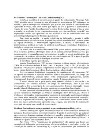 Da Gestão da Informação à Gestão do Conhecimento (GC)
Com base na análise de diversos casos de gestão do conhecimento, Alvarenga Neto
(2002) concluiu que as organizações que afirmavam ter programas de GC praticavam, na
verdade, a gestão estratégica da informação que, por sua vez, também é conceito rico em
significado. Contudo, esse autor afirma que, apesar de toda a polêmica e controvérsia a
respeito do termo “gestão do conhecimento”, motivo de discussões, debates, artigos e teses
acaloradas, os resultados de sua pesquisa demonstram que a área conhecida como GC tem
surpreendido aqueles que apostaram em um modismo e tem se estabelecido como um
consistente paradigma gerencial do século que se inicia.
Esse ponto de partida – a gestão estratégica da informação - norteia e valida
amplamente outras atividades e temas de grande importância vinculados à GC, como a gestão
do capital intelectual, a aprendizagem organizacional, a criação e transferência do
conhecimento, a gestão da inovação e a gestão da tecnologia, as comunidades de prática e a
inteligência competitiva, dentre outros.
De acordo com Marchand & Davenport (2004), grande parte do que se faz passar por
GC é na verdade gestão da informação, mas a GC vai além da gestão da informação, visto que
incorpora outras preocupações como, por exemplo, a criação e o uso do conhecimento nas
organizações. A gestão da informação é apenas um dos elementos da GC e ponto de partida
para quaisquer outras iniciativas e abordagens associadas à GC.
É importante registrar queconhecer ,s
a gestão do conhecimento (GC) tem suas origens na gestão de recursos informacionais
(GRI). De acordo com Barbosa & Paim (2003) e Bergeron (1996), a GRI, já no início da
década de 1970, procurava projetar e implementar modelos de gestão com base na integração
entre a ciência da informação, a ciência da computação e a administração.
Sob a perspectiva da ciência da computação, são especialmente relevantes para a GC
os aspectos relacionados a software, hardware, redes e telecomunicações. Do campo das
ciências administrativas, emanam temas como aprendizagem organizacional, cultura
organizacional, desenvolvimento organizacional e gestão de pessoas, dentre outros.
É mister afirmar que a preocupação com aspectos relativos à informação e ao
conhecimento não constitui novidade no campo da administração. Fato é que essa
preocupação se deu, na maior parte das vezes, com as questões do uso da informação – pouca
atenção foi conferida às questões da coleta, tratamento, organização e disseminação.
Por fim, da miríade de contribuições da ciência da informação destacam-se estudos de
(i) usos e usuários da informação, (ii) fontes de informação e bases de dados, (iii) serviços e
produtos de informação e (iv) organização e tratamento da informação, que incluem temáticas
que versam sobre indexação, recuperação, taxonomias, vocabulários controlados, ontologias,
tesauros e esquemas classificatórios, representação do conhecimento, dentre muitos outros.
Com base nesses entendimentos, apresentar-se-á, a seguir, uma proposta de mapeamento
conceitual integrativo para a gestão do conhecimento.
Gestão do Conhecimento: uma proposta de mapeamento conceitual integrativo
Uma vez estabelecidos alguns fundamentos essenciais e eixos temáticos, apresenta-se
a proposta de um mapeamento conceitual integrativo de gestão do conhecimento que pode ser
expresso através da convergência de três pilares: a) o modelo proposto por Choo (1998), b) a
idéia do contexto capacitante como sugerida por Von Krogh, Ichijo & Nonaka (2001) e c) a
metáfora do “guarda-chuva conceitual da GC”.
Para Choo (1998), “organizações do conhecimento” são aquelas que fazem uso
estratégico da informação para atuação em três arenas distintas e imbricadas, a saber: a)
construção do sentido ou sensemaking, b) criação de conhecimento, por intermédio da
 
