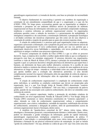 aprendizagem organizacional e c) tomada de decisão, com base no princípio da racionalidade
limitada.
O objetivo fundamental do sensemaking é permitir aos membros da organização a
construção de um entendimento compartilhado do que é a organização e o que ela faz
(CHOO, 1998). No longo prazo, sensemaking garante que as organizações se adaptem e
continuem a prosperar em um ambiente dinâmico através da prospecção do ambiente
organizacional em busca de informações relevantes que as permitam compreender mudanças,
tendências e cenários referentes ao ambiente organizacional externo. As organizações
enfrentam questões como a redução da incerteza e o gerenciamento da ambigüidade. A
inteligência competitiva e do concorrente, a monitoração ambiental, a prospecção tecnológica
e atividades correlatas são iniciativas empresariais que têm como um de seus objetivos a
construção de sentido a respeito de questões para as quais não existem respostas claras.
A criação do conhecimento é o processo pelo qual organizações criam ou adquirem,
organizam e processam a informação, com o propósito de gerar novo conhecimento através da
aprendizagem organizacional. O novo conhecimento gerado, por sua vez, permite que a
organização desenvolva novas habilidades e capacidades, crie novos produtos e serviços,
aperfeiçoe os antigos e melhore seus processos organizacionais.
O terceiro componente do modelo de Choo (1998) é o que se refere ao processo
decisório. Aqui, a empresa deve escolher a melhor opção dentre todas as que se configuram e
perseguí-la com base na estratégia empresarial. O processo decisório nas organizações,
conforme a visão de March & Simon (1975), destaca o princípio da racionalidade limitada,
segundo o qual: a) o processo decisório é dirigido pela busca de alternativas que sejam boas o
bastante, em detrimento da busca pela melhor alternativa existente; b) a escolha de uma
alternativa implica a renúncia das demais alternativas e a criação de uma seqüência de novas
alternativas ao longo do tempo - entende-se a relatividade como um custo de oportunidade,
que aponta também para a avaliação das alternativas preteridas; c) uma decisão
completamente racional iria requerer informações além da capacidade de coleta da empresa e
também um processamento de informações além da capacidade de execução de seres
humanos.
A criação do conhecimento organizacional é a ampliação do conhecimento criado
pelos indivíduos, se satisfeitas as condições contextuais que devem ser propiciadas pela
organização. Isso é o que Von Krogh, Ichijo & Nonaka (2001) denominam “contexto
capacitante”, “ba” ou “condições facilitadoras”. Sob essa ótica, a compreensão da palavra
gestão, quando da sua associação com a palavra conhecimento, não deve ser entendida como
sinônimo de controle.
Gestão, no contexto capacitante, implica a promoção de atividades criadoras de
conhecimento em nível organizacional. Nonaka & Takeuchi (1997) e Von Krogh, Ichijo &
Nonaka (2001) enumeram os vários elementos constituintes do “contexto capacitante”, a
saber: intenção ou visão do conhecimento organizacional, cultura e comportamento
organizacionais, caos criativo, redundância, variedade de requisitos, mobilização dos ativistas
do conhecimento, autonomia e delegação de poderes, além de questionamentos acerca da
estrutura organizacional, layout e hierarquia, dentre outros.
A metáfora do “guarda-chuva conceitual da GC” abarca vários temas, idéias,
abordagens e ferramentas gerenciais, concomitantemente distintos e imbricados. Dentre esses,
podem ser destacados a gestão estratégica da informação, gestão do capital intelectual,
aprendizagem organizacional, inteligência competitiva e comunidades de prática. É
justamente a inter-relação e a permeabilidade entre esses vários temas que possibilitam e
delimitam a formação de um possível referencial teórico de sustentação, ao qual se intitula
“gestão do conhecimento”. Ou seja, defende-se a idéia de que a GC seja vista como uma área
 