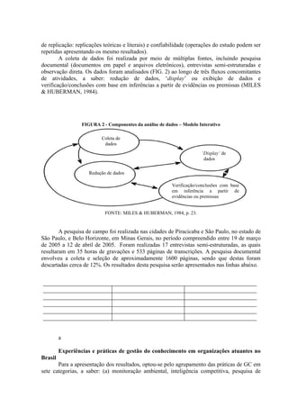 de replicação: replicações teóricas e literais) e confiabilidade (operações do estudo podem ser
repetidas apresentando os mesmo resultados).
A coleta de dados foi realizada por meio de múltiplas fontes, incluindo pesquisa
documental (documentos em papel e arquivos eletrônicos), entrevistas semi-estruturadas e
observação direta. Os dados foram analisados (FIG. 2) ao longo de três fluxos concomitantes
de atividades, a saber: redução de dados, ‘display’ ou exibição de dados e
verificação/conclusões com base em inferências a partir de evidências ou premissas (MILES
& HUBERMAN, 1984).
FIGURA 2 - Componentes da análise de dados – Modelo Interativo
FONTE: MILES & HUBERMAN, 1984, p. 23.
A pesquisa de campo foi realizada nas cidades de Piracicaba e São Paulo, no estado de
São Paulo, e Belo Horizonte, em Minas Gerais, no período compreendido entre 19 de março
de 2005 a 12 de abril de 2005. Foram realizadas 17 entrevistas semi-estruturadas, as quais
resultaram em 35 horas de gravações e 533 páginas de transcrições. A pesquisa documental
envolveu a coleta e seleção de aproximadamente 1600 páginas, sendo que destas foram
descartadas cerca de 12%. Os resultados desta pesquisa serão apresentados nas linhas abaixo.
a
Experiências e práticas de gestão do conhecimento em organizações atuantes no
Brasil
Para a apresentação dos resultados, optou-se pelo agrupamento das práticas de GC em
sete categorias, a saber: (a) monitoração ambiental, inteligência competitiva, pesquisa de
Coleta de
dados
‘Display’ de
dados
Redução de dados
Verificação/conclusões com base
em inferência a partir de
evidências ou premissas
 